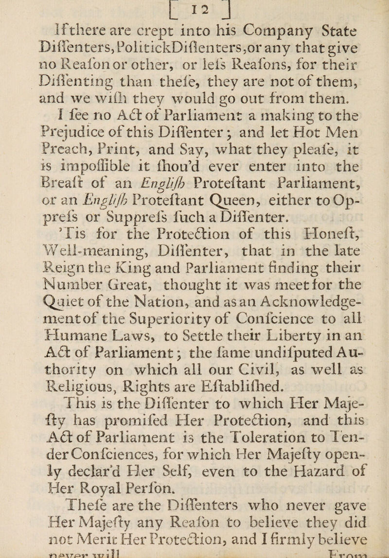 If there are crept into his Company State Diffenters, PolitickDiflenters ,or any that give no Reafonor other, or lei's Reafons, for their Di{Tenting than theie, they are not of them, and we vviih they would go out from them. I fee no ACt of Parliament a making to the Prejudice of this Diffenter; and let Hot Men Preach, Print, and Say, what they pleaie, it is impoliible it ihou’d ever enter into the Breait of an Englijb Proteftant Parliament, or an Englifh Proteftant Queen, either to Op- prefs or Supprefs fuch a Diffenter. fis for the Protection of this Honeff, Well-meaning, Diffenter, that in the late Reign the King and Parliament finding their Number Great, thought it was meet tor the Quiet of the Nation, and as an Acknowledge¬ ment of the Superiority of Confidence to all Humane Laws, to Settle their Liberty in an ACt of Parliament \ the fame undilputed Au¬ thority on which all our Civil, as well as Religious, Rights are Eftablifhed. This is the Diffenter to which Her Maje- fty has promifed Her Protection, and this ACT of Parliament is the Toleration to Ten¬ der Confidences, for which Her Majefty open¬ ly declar’d Her Self, even to the Hazard of Her Royal Perfion. Theie are the Diffenters who never gave Her Majefty any Reafion to believe they did not Merit Her Protection, and I firmly believe