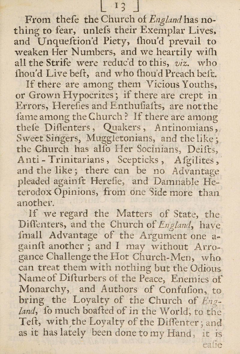 From thefe the Church of England, has no¬ thing to fear, unlefs their Exemplar Lives, and Unqueftion'd Piety, Ihou’d prevail to weaken Her Numbers, and we heartily wiili all the Strife were reduc’d to this, viz. who fhou’d Live belt, and who Ihou’d Preach belt. If there are among them Vicious Youths, or Grown Hypocrites; if there are crept in Errors, Herefies and Enthuhalts, are not the fame among the Church ? If there are among thefe Diffenters, Quakers, Antinomians,, S weet Singers, Muggletonians, and the like ; the Church has alfo Her Socinians, Deifts, Anti - Trinitarians , Scepticks , Afgilites, and the like; there can be no Advantage pleaded again ft Herefie, and Damnable He¬ terodox Opinions, from one Side more than another. If we regard the Matters of State, the Diffenters, and the Church of England, have fmall Advantage of the Argument one a- gainft another ; and I may without Arro¬ gance Challenge the Hot Church-Men, who can treat them with nothing but the Odious Name of Difturbers of the Peace, Enemies of Monarchy, and Authors of Confufion, to bring the Loyalty of the Church of Eng¬ land, fo much boafted of in the World, to. the Teft, with the Loyalty of the Diffenter; and as it has lately been done to my Hand, it is eaiie