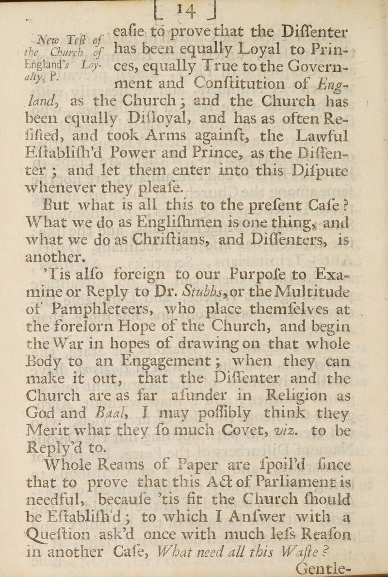 • eafie to prove that the Diflenter the ‘ ChiJch of has been equally Loyal to Prin- Engiandv Loy- ces, equally True to the Govern- ah1' ment and ConfUtution of Eng¬ land', as the Church, and the Church has been equally Diiloyal, and has as often Re¬ filled, and took Arms againft, the Lawful Eitablifli’d Power and Prince, as the Did en¬ ter ; and let them enter into this Difpute whenever they pleafe. But what is all this to the prefent Cafe ? What we do as Engliihmen is one thing, and what we do as Chriftians, and Diffenters, is another. ’Lis alfo foreign to our Fur pole to Exa¬ mine or Reply to Dr. Stubbs, or the Multitude of Pamphleteers, who place themfelves at the fbrelorh Hope of the Church, and begin the War in hopes of drawing on that whole Body to an Engagement; when they can make it out, that the Diffenter and the Ch urch are as far a funder in Religion as God and Baal, I may poffibly think they Merit what they fo much Covet, viz. to be Reply’d to. Whole Reams of Paper are fpoil’d fince that to prove that this Aft of Parliament is needful, becaufe ’tis fie the Church fhould be Eftablifli’d ; to which I Anfwer with a •Queftion ask’d once with much lefs Seafon in another Cafe, What need all this Wajle ? Gentle-