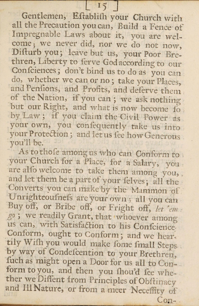 Gentlemen, EftabMi your Church with all the Precaution you can, Build a Fence- of Impregnable Laws about it, you are wel¬ come; we never did, nor we do not now, Difturb you; leave but us, your Poor Bre¬ thren, Liberty to ferve God according to our Confidences; don’t bind us to do as you can do, whether we can or no; take your Places, and Penfions, and Profits, and deferve them ot the Nation, if you can ; we ask nothing out our Rignt, and what is now become lb by Law ; if you claim the Civil Power as your own, you confequently take us into your Protection y and let us fee how Generous you'll be. As to thole among us who can Conform to , your Church for a Place, for a Salary, you aie alfo welcome to take them among you, and let tnem be a part ot your felves i all the Converts you can make by the Mammon of Uni ighteoufnefs are your own; all you can Buy off, or Bribe off, or fright off, let 'em BP, we leadity Grant, that whoever among us can, with Satisfadion to his Confidence Conform, ought to Conform; and we hearl tily Wiih you would make fome fmall Steps.. by way of Condeicention to your Brethren,, fuch as might open a Door for us all to Con-. form co you, and then you fhou’d lee whe- ther we Diffent from Principles ofObftinacy and Ill Nature, or trom a meer Neceffity of • Con-.