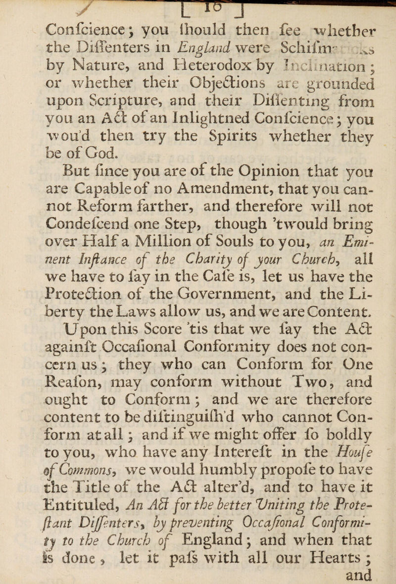 y L^J-- Confcience; you ihould then fee whether the Diffenters in England were Schilhr ,xs by Nature, and Heterodox by Inclination; or whether their Objections are grounded upon Scripture, and their Diflenting from you an ACt of an Inlightned Confcience; you wou’d then try the Spirits whether they be of God. But finee you are of the Opinion that you are Capable of no Amendment, that you can¬ not Reform farther, and therefore will not Condefcend one Step, though’twould bring over Half a Million of Souls to you, an Emi¬ nent Infiance of the Charity of your Church, all we have to fay in the Caie is, let us have the Protection of the Government, and the Li¬ berty the Laws allow us, and we are Content. Upon this Score tis that we lay the ACt againft Occafional Conformity does not con¬ cern us; they who can Conform for One Realbn, may conform without Two, and ought to Conform; and we are therefore content to be diltinguilh’d who cannot Con¬ form at all; and if we might offer lb boldly to you, who have any Intereft in the Houfe of Commons? we would humbly propole to have the Title of the ACfc alter’d, and to have it Entituied, An Ahi for the better Uniting the Prote- fiant Diffenters? by preventing Occafional Conformi¬ ty to the Church of England; and when that Is done » let it pals with all our Hearts ; and