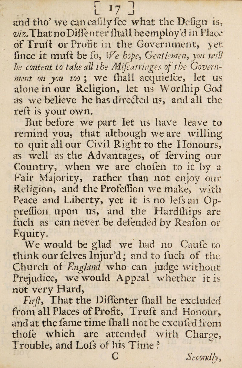 and tho’ we can eafily fee what the Defign is, viz.That noDiffenter ihall he employ’d in Place of Trull or Profit m the Government, yet fince it mull be lo, W? hope, Gentlemen, you will be content to take all the Mi [carriages of the Govern¬ ment on you too ; we Ihall acquieice, let us alone in our Religion, let us Worlhip God as we believe he has directed us, and all the reft is your own. But before we part let us ha\re leave to remind you, that although we are willing to quit all our Civil Right to the Honours, as well as the Advantages, of ferving our Country, when we are choien to it by a Fair Majority, rather than not enjoy our Religion, and the Profeffion we make, with Peace and Liberty, yet it is no lei's an Op- predion upon us, and the Hardships are iucli as can never be defended by Region or Equity. We would be glad we had no Caufe to think our Pelves Injur’d; and to fuch of the Church of England who can judge without Prejudice, we would Appeal whether it is not very Hard, Firft, That the Diffenter ihall be excluded from all Places of Profit, Truft and Honour, and at the fame time ihall not be excufed from thole which are attended with Charge, Trouble, and Lois of his Time ? C Secondly,