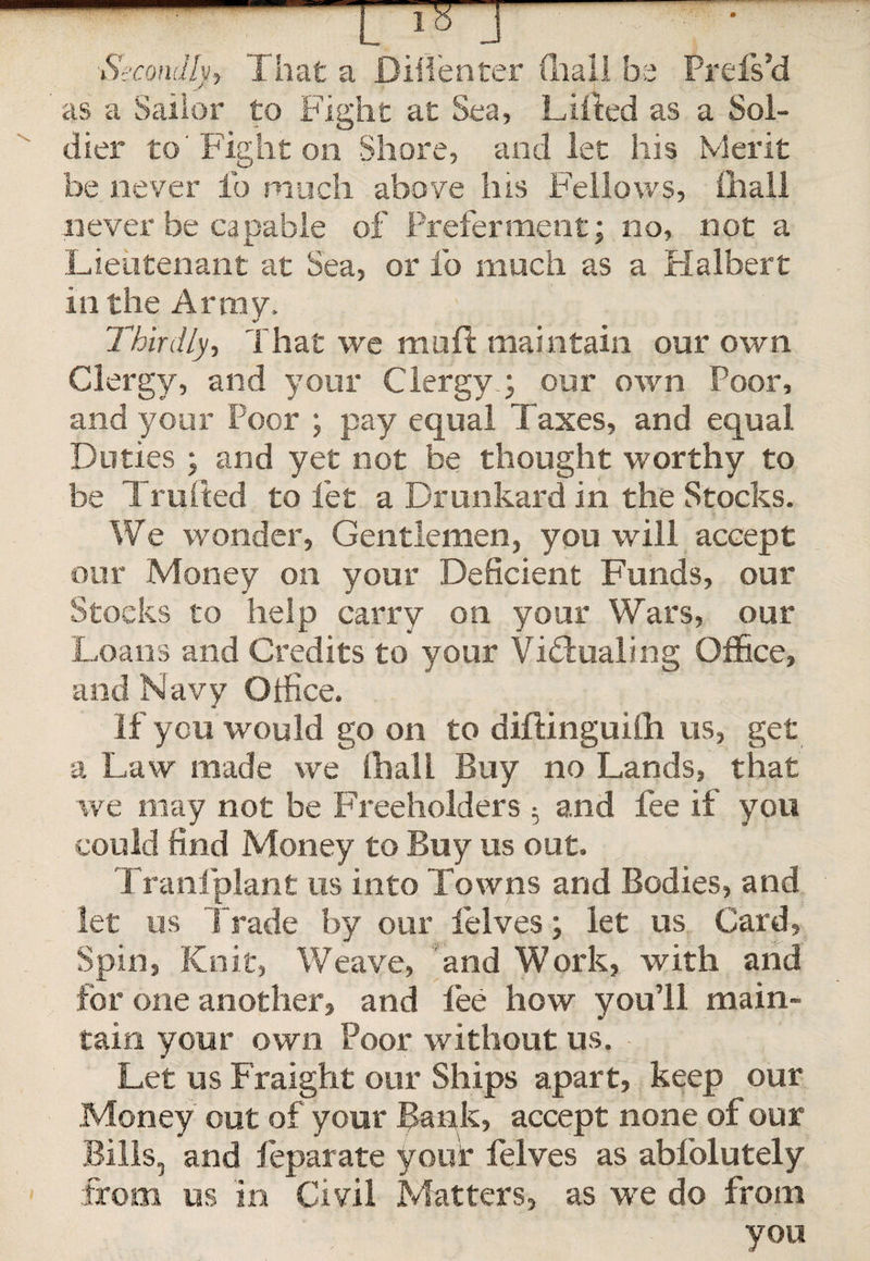 Prefs’d a Sol- Merit be never lb much above his Fellows, never be capable of Preferment; no, not a 'Lieutenant at Sea, or fo much as a Halbert in the Army. a V .. Thirdly., That we mult maintain our own Clergy, and your Clergy.; our own Poor, and your Poor ; pay equal Taxes, and equal Duties ; and yet not be thought worthy to be Trailed to let a Drunkard in the Stocks. We wonder, Gentlemen, you will accept our Money on your Deficient Funds, our Stocks to help carry on your Wars, our Loans and Credits to your Victualing Office, and Navy Office. If you would go on to diftinguilh us, get a Law made we (hall Buy no Lands, that we may not be Freeholders 5 and fee if you could find Money to Buy us out. Tranfplant us into Towns and Bodies, and let us Trade by our felves; let us Card, Spin, Knit, Weave, and Work, with and for one another, and lee how you’ll main¬ tain your own Poor without us. Let us Fraight our Ships apart, keep our Money out of your Bank, accept none of our Bills, and feparate your felves as abfolutely from us in Civil Matters, as we do from you