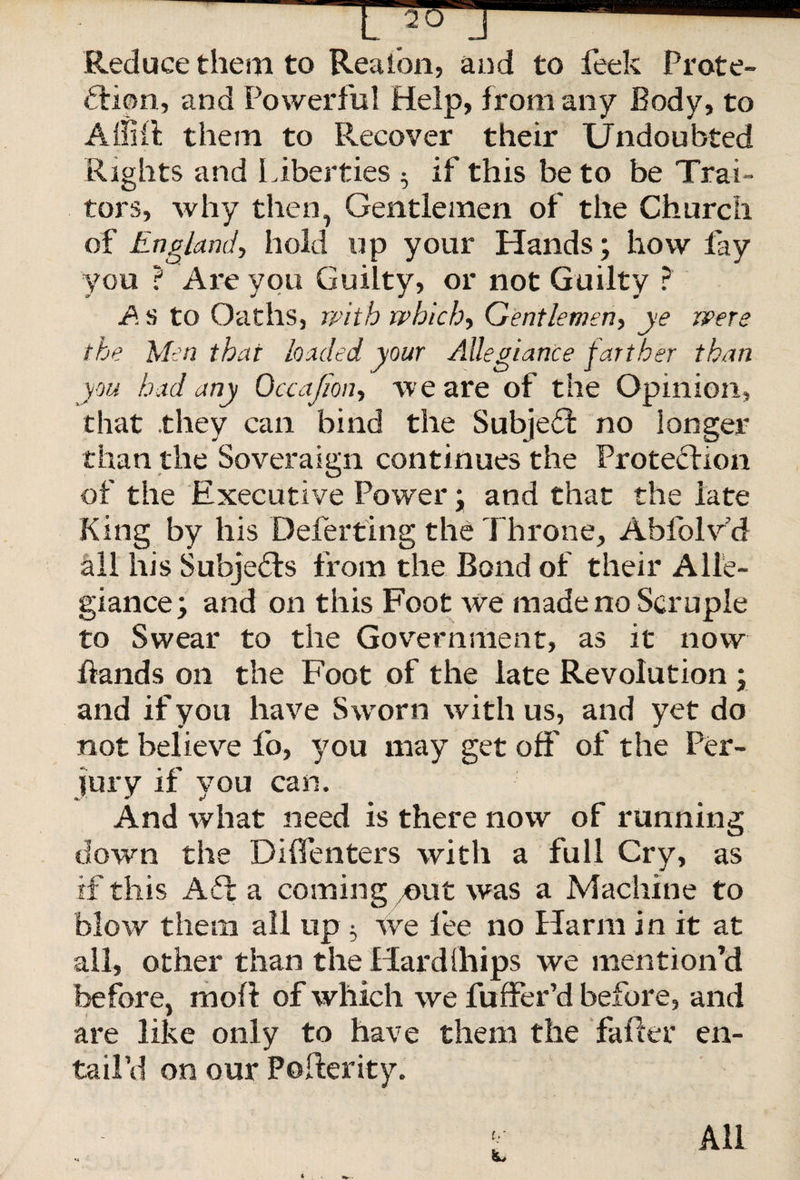 Reduce them to Rea ion, and to feek Prote¬ ction, and Powerful Help, from any Body, to Affilt them to Recover their Undoubted Rights and liberties 5 if this be to be Trai¬ tors, why then, Gentlemen of the Church of England, hold up your Hands; how fay you ? Are you Guilty, or not Guilty ? A s to Oaths, with which, Gentlemen, ye were the Men that loaded your Allegiance farther than you had any Occajion, we are of the Opinion, that they can bind the Subject no longer than the Soveraign continues the Protection of the Executive Power; and that the late King by his Deferting the Throne, Abfolvd all his SubjeHs from the Bond of their Alle¬ giance; and on this Foot we made no Scruple to Swear to the Government, as it now hands on the Foot of the late Revolution ; and if you have Sworn with us, and yet do not believe fo, you may get off of the Per¬ jury if vou can. And what need is there now of running down the Diffenters with a full Cry, as if this Aft a coming ymt was a Machine to blow them all up} we fee no Harm in it at all, other than the Hard (hips we mention’d before, moft of which we fuffer’d before, and are like only to have them the falter en¬ tail’d on our Pofferity. ty All