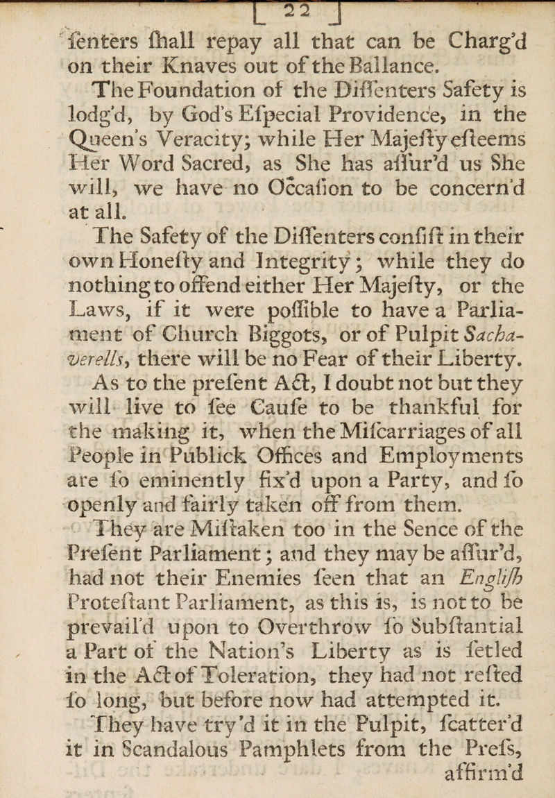 'Tenters ftiall repay all that can be Charg'd on their Knaves out of the Ballance. The Foundation of the DifTenters Safety is lodg’d, by God’s Efpecial Providence, in the Queen’s Veracity; while Her Majeftyefleems Her Word Sacred, as She has allur’d us She will, we have no Occalion to be concern’d at all. The Safety of the Diffenters confift in their ownHonellyand Integrity; while they do nothing to offend either Her Majefty, or the Laws, if it were poffible to have a Parlia¬ ment of Church Biggots, or of Pulpit Sacha,- verells, there will be no Fear of their Liberty. As to the prelent Ad:, I doubt not but they will live to fee Caufe to be thankful for the making it, when the Milcarriages of all People in Publick Offices and Employments are fo eminently fix’d upon a Party, and lo openly and fairly taken off from them. They are Miffaken too in the Sence of the * ■ Prelent Parliament; and they may be affur’d, had not their Enemies feen that an Englijh Proteftant Parliament, as this is, is not to be prevail’d upon to Overthrow fo Subftantial a Part of the Nation’s Liberty as is letled in the Ad of Toleration, they had not refted lo long, but before now had attempted it. They have try’d it in the Pulpit, fcatter’d it in Scandalous Pamphlets from the Prefs, • • affirm’d