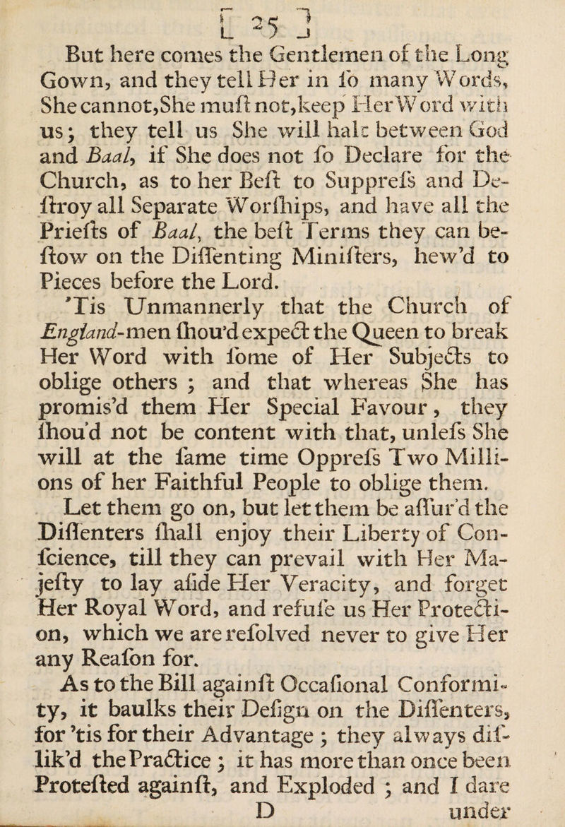 r 1 L - &gt; _J Bat here comes the Gentlemen of the Long Gown, and they tell Her in fo many Words, She cannot,She muft not,keep Her Word with us; they tell us She will halt between God and Baal, if She does not fo Declare for the Church, as to her Belt to Supprefs and Dc- ftroy all Separate Worlhips, and have all the Priefts of Baal, the bell Terms they can be¬ llow on the Diffenting Minifters, hew’d to Pieces before the Lord. Tis Unmannerly that the Church of England-men Ihou’d expert the Queen to break Her Word with l'ome of Her Subjects to oblige others ; and that whereas She has promis’d them Her Special Favour, they lhou’d not be content with that, unlefs She will at the fame time Opprefs Two Milli¬ ons of her Faithful People to oblige them. Let them go on, but let them be allur'd the DilTenters lhall enjoy their Liberty of Con- fcience, till they can prevail with Her Ma- jefty to lay allde Her Veracity, and forget Her Royal Word, and refufe us Her Protecti¬ on, which we are refolved never to give Her any Realon for. As to the Bill again ft: Occafional Conformi¬ ty, it baulks their Defign on the DilTenters, for ’tis for their Advantage ; they always dif- lik’d the Practice; it has more than once been Protefted again ft, and Exploded ; and I dare D under