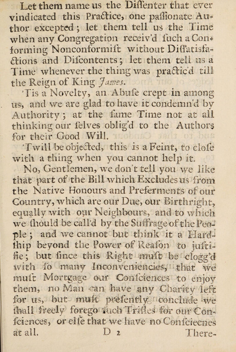 Let them name us the Biflenter that ever vindicated this Practice, one paffionate Au¬ thor excepted ; let them tell us the Time when any Congregation receiv’d fuch a Con* forming Nonconformiit without Diffatisfa¬ ctions and Difcontents; let them tell us a Time whenever the thing was practic’d till the Reign of King James. Tis a Novelty, an Abufe crept in among us, and we are glad to have it condemn’d by Authority ; at the fame Time not at all thinking our lelves oblig’d to the Authors for their Good Will. 'Twill be objected, this is a Feint, to clofe with a thing when you cannot help it. No, Gentlemen, we don’t tell you we like that part of the Bill which Excludes us from the Native Honours and Preferments of our Country, which are our Due, our Birthright, equally with our Neighbours, and to winch we (hould be call’d by the Suffrage of the Peo¬ ple ; and we cannot but think it a Hard* ihip beyond the Power of Reafon to jufti- xiebut fmce this Right mtift be clogg’d with ib many Inconveniendes,' that we mult Mortgage oaf Consciences to enjoy them, no Man can have any Charity left for us, but mult prefently conclude we (hall freely forego inch Trifles for our Con- fciences, or elfe that we have no Confciecnes at all. D 2 There-