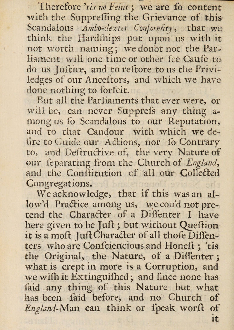 T herefore 'tis no Feint; we are fo content with the Siipprefling the Grievance of this Scandalous Ambo-dexter Conformity, that we think the Hardihips put upon us with it not worth naming; we doubt not the Par¬ liament will one time or other fee Caufe to do us Juftice, and to reftore to us the Privi- ledges of our Anceftors, and which we have done nothing to forfeit. But all the Parliaments that ever were, or will be, can never Snpprefs any thing a- rnong us fo Scandalous to our Reputation, and to that Candour with which we de- fre to Guide our Adtions, nor fo Contrary to, and DeftruQrive of, the very Nature of our leparating from the Church of England, and the Conllitution of all our Collected Congregations. We acknowledge, that if this was an al¬ low’d Practice among us, we cou’d not pre¬ tend the Charader of a Dilfenter I have here given to be Juft; but without Queftion it is a moft Juft Character of all thofe Dilfen- ters who are Confciencious and Hon eft ; ’tis the Original, the Nature, of a Dilfenter &gt; what is crept in more is a Corruption, and we wilh it Extinguifhed; and lince none has laid any thing of this Nature but what has been laid before, and no Church of England- Man can think or fpeak worft of