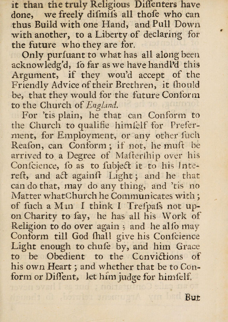 it than the truly Religious Dillenters have done, we freely difmils all thofe who can thus Build with one Hand, andPull Down with another, to a Liberty of declaring for the future who they are for. Only purfuant to what has all along been acknowledg'd, lb far as we have handl’d this Argument, if they wou’d accept of the Friendly Advice of their Brethren, it fhould be, that they would for the future Conform to the Church of England. For ’tis plain, he that can Conform to the Church to qualifie himfelf for Prefer¬ ment, for Employment, or any other luch Reafon, can Conform; if not, he muft be arrived to a Degree of Mailer 111 ip over his Conlcience, fo as to fubjeft it to his Inte- rell, and aft againfl Light; and he that can do that, may do any thing, and ’tis no Matter whatChurch he Communicates with; of fuch a Man f think I Trelpafs not up¬ on Charity to fay, he has all his Work of Religion to do over again $ and he alfo may Conform till God (hall give his Confcience Light enough to chufe by, and him Grace to be Obedient to the Convictions of his own Heart; and whether that be to Con¬ form or Dilfent, let him judge for himfelf Bur