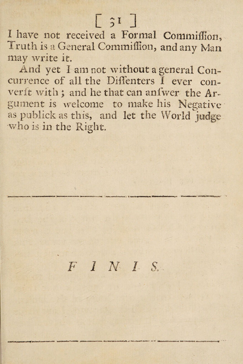 [5«] 1 have not received a Formal Commiflion, i ruth is a General Com million, and any Man may write it. And yet I am not without a general Con¬ currence of all the Diffenters I ever con- verft with; and he that can anfwer the Ar¬ gument is welcome to make his Negative as publick as this, and let the World judge who is in the Right. &lt;rn » rt nigim i mnxm . n. { nmnmd* ... SBSa F 1 N I S,