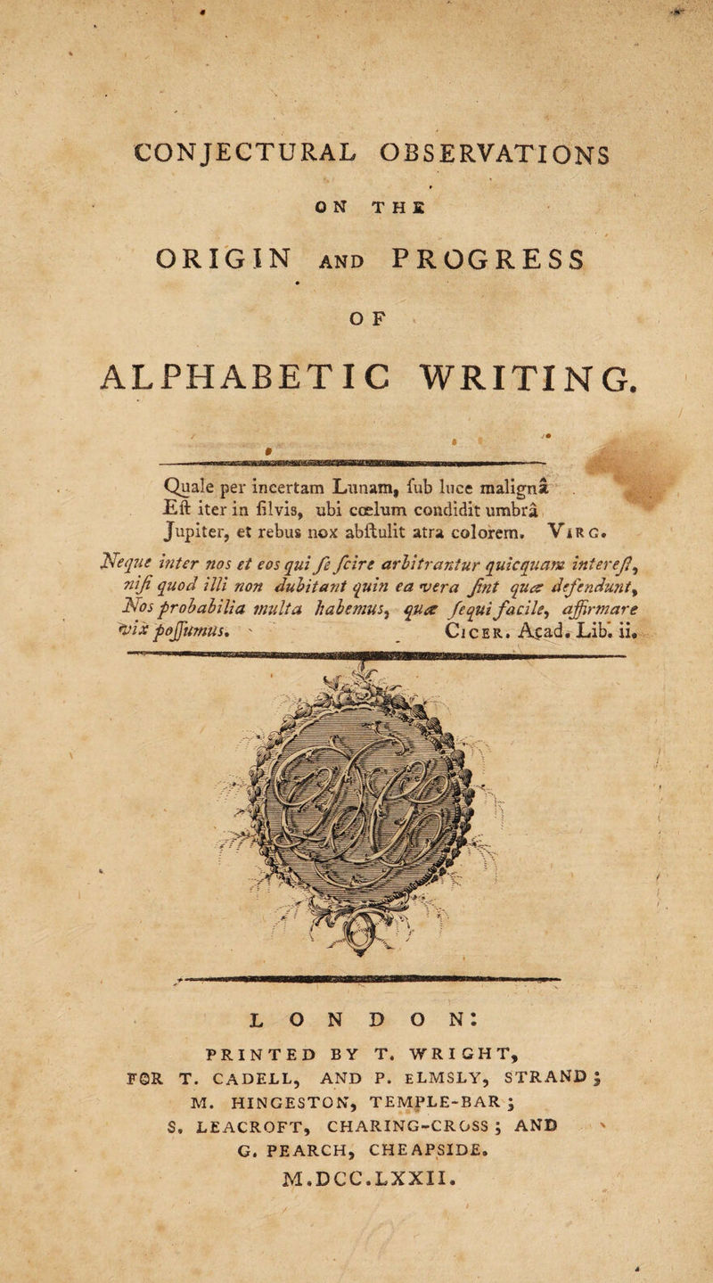 » ON THE ORIGIN AND PROGRESS O F ALPHABETIC WRITING. 0 * Quale per ineertam Lunam, fub luce maligna Eft iter in filvis, ubi caelum condidit umbra Jupiter, et rebus nox abftulit atra colorem. ViRG. JSfeque biter nos et eos qui fe fcire arbitrantur quicquam interej?, ?iiji quod illi non dubitant quin ea rvera Jint qua defendunt, Nos probabilia multa halemus, qua fequi facile, affirmare *vixpojfumus, ' Cicer. Asad. Lib. ii« LONDON: PRINTED BY T. WRIGHT, F©R T. CADELL, AND P. eLMSLY, STRAND ; M. HINGESTON, TEMPLE-BAR ; S„ LEACROFT, CHARING-CROSS ; AND G. PEARCH, CHEAPSIDE. M.DCC.LXXII.