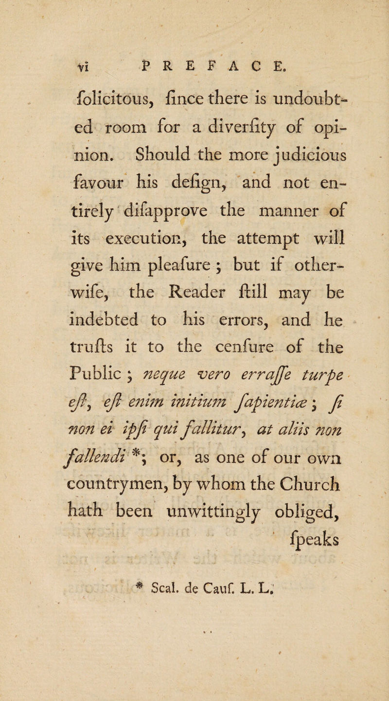 folicitous, fince there is undoubt¬ ed room for a diveriity of opi¬ nion. Should the more judicious favour his delign, and not en¬ tirely difapprove the manner of its execution, the attempt will give him pleaiure ; but if other- wife, the Reader ftill may be indebted to his errors, and he trulls it to the cenfure of the Public ; neque vero errajje turbe eft) eft enim initium ftapkntlce \ ft non ei ipft qui fallitur, at aliis non » ... , . * V £ . fallendi *; or, as one of our own countrymen, by whom the Church hath been unwittingly obliged, I * Seal de Cauf, L. L.