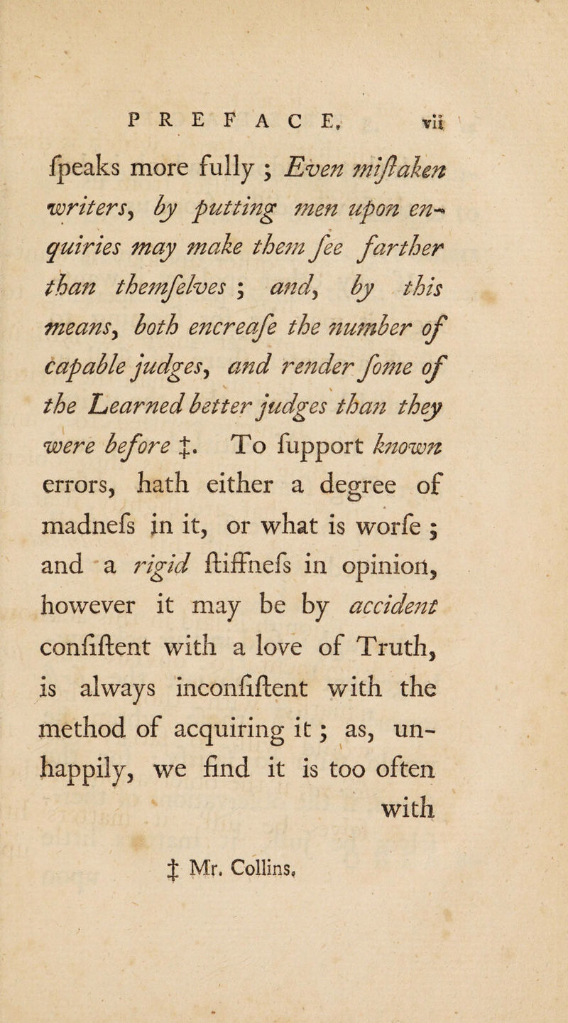 lpeaks more fully ; Even mifaken writers, by putting men upon en- quiries may make them fee farther than themfelves ; and, by this means, both encreafe the ?iumber of capable judges, and render fome of the Learned better judges than they were before To fupport known errors, hath either a degree of j &lt; madnefs in it, or what is worfe j and a rigid ftiffnefs in opinion, however it may be by accident confident with a love of Truth, is always inconfiftent with the method of acquiring it; as, un¬ happily, we find it is too often with J M'r. Collins,