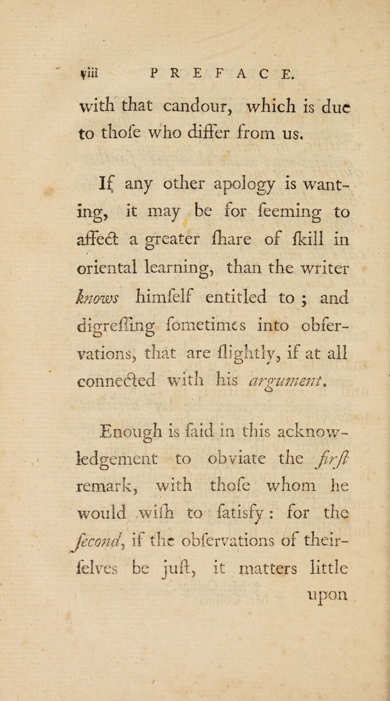 with that candour, which is due to thofe who difter from us. If any other apology is want¬ ing, it may be for feeming to affedt a greater fhare of fkiil in oriental learning, than the writer knows himfelf entitled to ; and digreffing fometime s into obfer- vations, that are flightly, if at all connected with his argument. Enough is laid in this acknow¬ ledgement to obviate the firfi remark, with thofe whom he would with to fatisfy: for the fecond, if the obfervations or their- felves be juft, it matters little upon