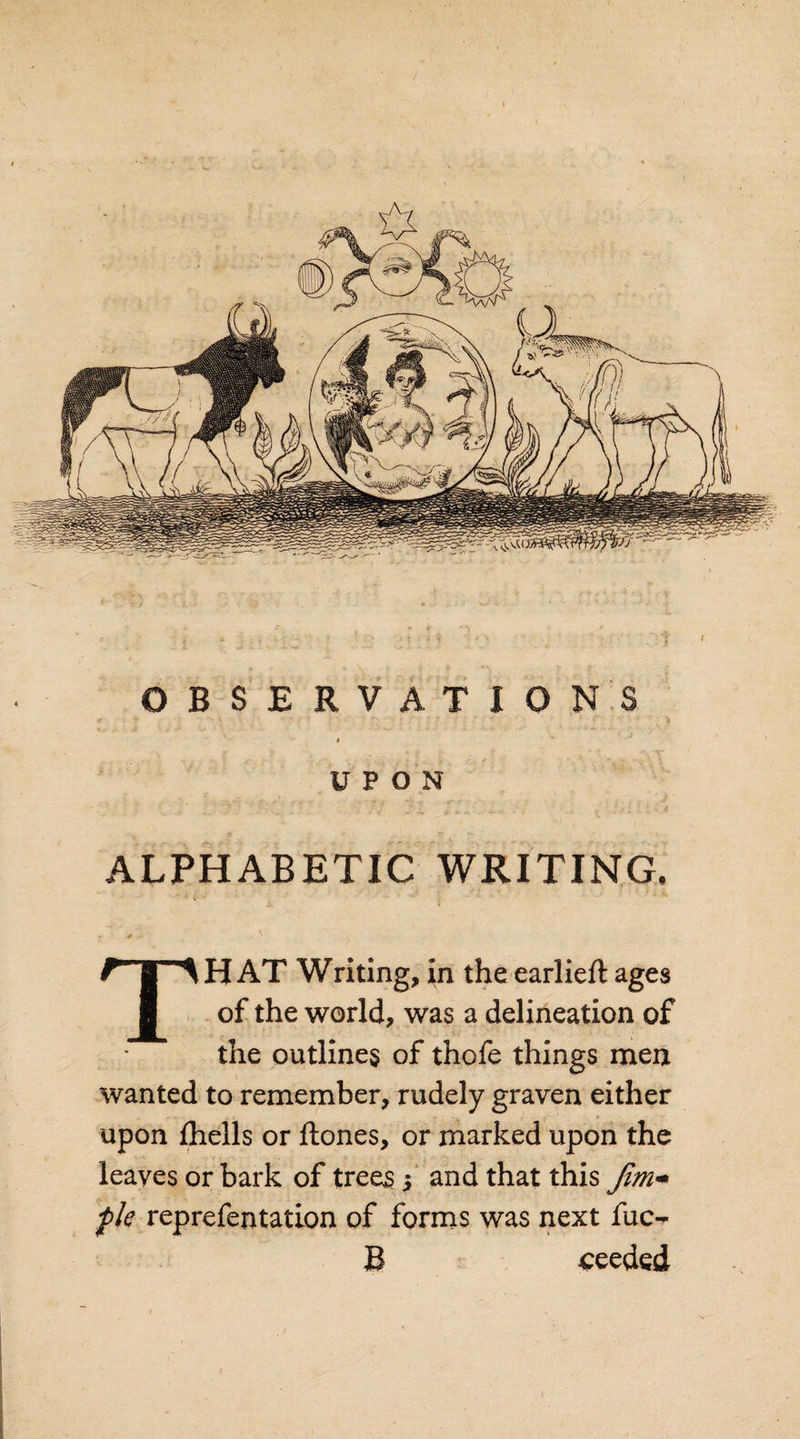 OBSERVATIONS i UPON ALPHABETIC WRITING. * S THAT Writing, in theearlieft ages of the world, was a delineation of the outlines of thofe things men wanted to remember, rudely graven either upon {hells or ftones, or marked upon the leaves or bark of trees 3 and that this fim** fk reprefentation of forms was next fuo B seeded