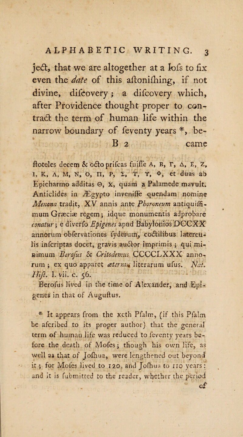 jed, that we are altogether at a lofs to fix even the date of this aftonifhing, if not divine, difcovery; a difcovery which, after Providence thought proper to con- trad the term of human life within the narrow boundary of feventy years be- B 2 came ftoteles decern &amp;: o£lo prifcas fuifie A, B, r, A, E, z, I, K, A, M, N, O, II, P, X, T, T, O, et duas ab Epicharmo additas 0, X, quam a Palamede mavult. Anticlides in vEgypto inveniffe quendam nomine Menona tradit, XV annis ante Phormeum antiquiffi- mum Grseciae regem; idque monumentis adprobare conatur\ e diverfo Epigenes apud Babylonios DCCXX annorum obfervationes fydepinn, codfilibus latercu- lis infcriptas docet, gravis author imprimis ; qui mi¬ nimum Berofus &amp; Critodemus CCCCLXXX anno¬ rum ; ex quo apparet aternu* literarum ufus. Nat. I Tift. I. vii. c. 56. Berofus lived in the time of Alexander, and Epi¬ genes in that of Auguftus. * It appears from the xcth Pfalm, (if this Pfalm be aferibed to its proper author) that the general term of human life was reduced to feventy years be¬ fore the death of Mofes; though his own life, as well as that of Jofhua, were lengthened out beyond it ; for Mofes lived to 120, and Jofhua to no years: and it is fubmitted to the reader, whether the period c£