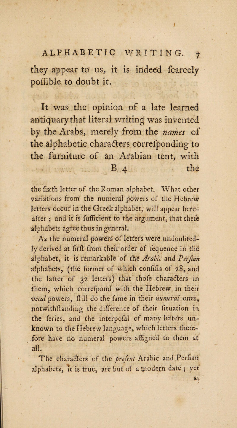 I alphabetic writing. 7 they appear to us, it is indeed fcarcely pofiible to doubt it. It was the opinion of a late learned antiquary that literal writing was invented by the Arabs, merely from the names of the alphabetic characters correfponding to the furniture of an Arabian tent, with B 4 the the frxth letter of the Roman alphabet. What other variations from the numeral powers of the Hebrew letters occur in the Greek alphabet, will appear here¬ after ; and it is fufficient to the argument, that thefe alphabets agree thus in general. As the numeral powers of letters were undoubted¬ ly derived at firft from their order of fequence in the alphabet, it is remarkable of the Arabic and Perfian alphabets, (the former of which confifts of 28, and the latter of 32 letters) that thofe characters in them, which correfpond with the Hebrew in their vocal powers, frill do the fame in their numeral ones, notwithftanding the difference of their fituation in the feries, and the interpofal of many letters un¬ known to the Hebrew language, which letters there¬ fore have no numeral powers alligned to them at all. The characters of the prefeni Arabic and Perfiati alphabets, it is true, are but of a tjiodern date ; yet as ✓