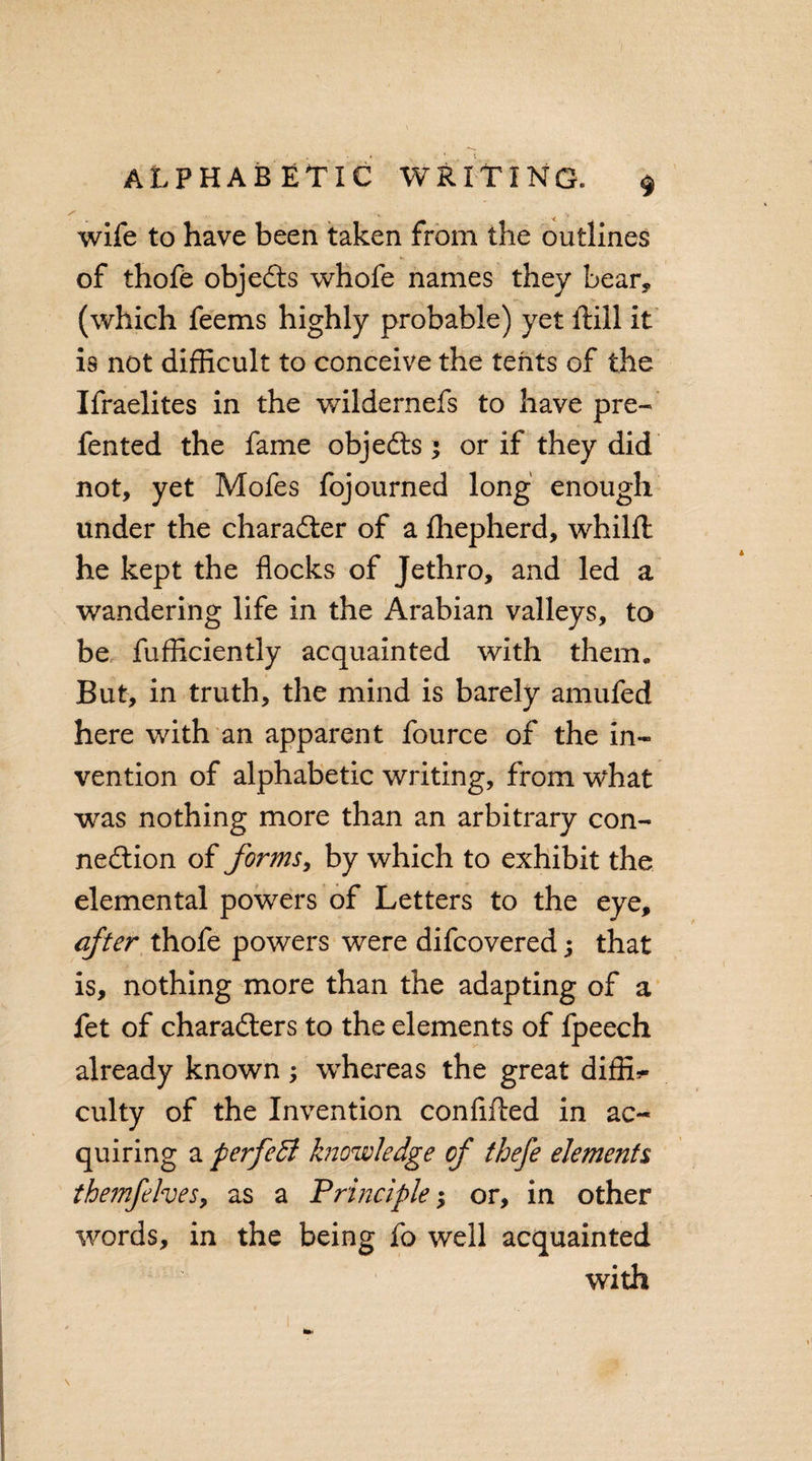 ... w . wife to have been taken from the outlines of thofe objects whofe names they bear* (which feems highly probable) yet ftill it is not difficult to conceive the tents of the Ifraelites in the wildernefs to have pre¬ fen ted the fame objeXs ; or if they did not, yet Mofes fojourned long enough under the charaXer of a fhepherd, whilffc he kept the flocks of Jethro, and led a wandering life in the Arabian valleys, to be fufficiently acquainted with them. But, in truth, the mind is barely amufed here with an apparent fource of the in¬ vention of alphabetic writing, from what was nothing more than an arbitrary con¬ nexion of forms, by which to exhibit the elemental powers of Letters to the eye, after thofe powers were difcovered; that is, nothing more than the adapting of a fet of charaXers to the elements of fpeech already known; whereas the great difffi- culty of the Invention confifled in ac¬ quiring a perfeB knowledge of thefe elements themfehes, as a Principle •&gt; or, in other words, in the being fo well acquainted with