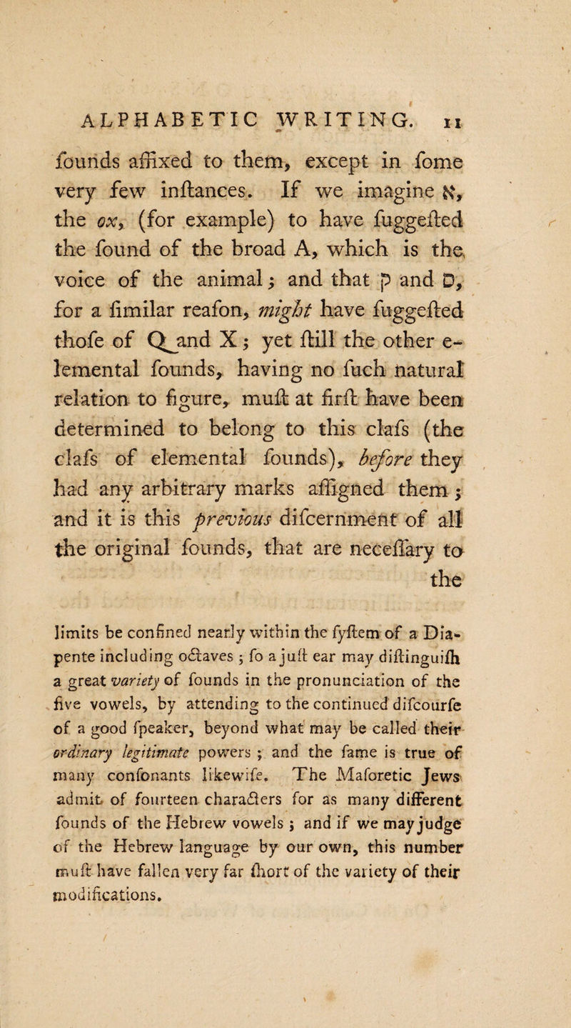 founds affixed to them, except in feme very few inftances. If we imagine ft, the oxy (for example) to have fuggefted the found of the broad A, which is the, voice of the animal; and that p and D, for a limilar reafon, might have fuggefted thofe of Q^and X; yet ftill the other e- lemental founds, having no fuch natural relation to figure, muft at firft have been determined to belong to this clafs (the clafs of elemental founds), before they had any arbitrary marks affigned them ; and it is this previous difeernment of all the original founds, that are necefiary to the limits be confined nearly within the fyftem of a Dia* pente including oCtaves ; fo a jufl: ear may diftinguilh a great variety of founds in the pronunciation of the five vowels, by attending to the continued difeotirfe of a good fpeaker, beyond what may be called their ordinary legitimate powers ; and the fame is true of many confonants likewife. The Maforetic Jews admit of fourteen characters for as many different founds of the Hebrew vowels ; and if we may judge of the Hebrew language by our own, this number muft have fallen very far fhort of the variety of their modifications.