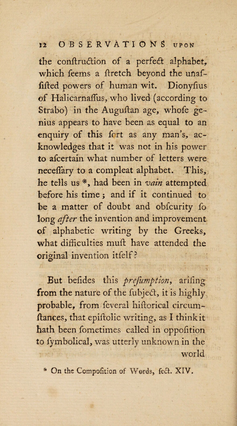 the conftrudtion of a perfedt alphabet, which feems a ftretch beyond the uftaf- filled powers of human wit. Dionyfius of Halicarnaffus, who lived (according to Strabo) in the Auguilan age, whofe ge¬ nius appears to have been as equal to an enquiry of this fcrt as any man’s, ac¬ knowledges that it was not in his power to afcertain what number of letters were necefiary to a compleat alphabet. This, he tells us had been in vain attempted before his time; and if it continued to be a matter of doubt and obicurity fo long after the invention and improvement of alphabetic writing by the Greeks, what difficulties muft have attended the original invention itfelf ? ' 'i / !. But befides this prefumption, arifing from the nature of the fubjedl, it is highly probable, from feveral hiftorical circum- flances, that epiftolic writing, as I think it hath been fometimes called in oppofition to fymbolical, was utterly unknown in the world * On the Compofition of Words, fe£L XIV.