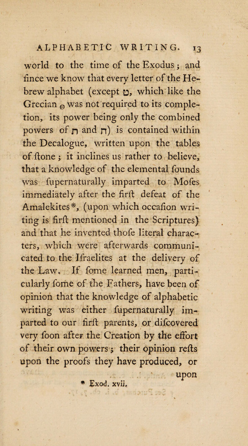 world to the time of the Exodus; and iince we know that every letter of the He¬ brew alphabet (except o, which like the Grecian 0 was not required to its comple¬ tion, its power being only the combined powers of n and n) is contained within the Decalogue, written upon the tables of ftone ; it inclines us rather to believe, that a knowledge of the elemental founds was fupernaturally imparted to Mofes immediately after the firft: defeat of the Amalekites*, (upon which occafion wri¬ ting is firft mentioned in the Scriptures) and that he invented thofe literal charac¬ ters, which were afterwards communi¬ cated to the Ifraelites at the delivery of the Law, If feme learned men, parti¬ cularly fome of the Fathers, have been of opinion that the knowledge of alphabetic writing was either fupernaturally im¬ parted to our firft parents, or difcovered very foon after the Creation by the effort of their own powers $ their opinion refts upon the proofs they have produced, or upon * Exod« xvU.