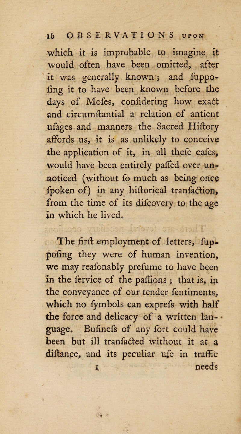 which it is improbable to imagine it would often have been omitted, after it was generally known ; and fuppo- ling- it to have been known before the days of Mofes, confidering how exadt and circumftantial a relation of antient ufages and manners the Sacred Hiftory affords us, it is as unlikely to conceive the application of it, in all thefe cafes, would have been entirely paffed over un~ noticed (without fo much as being once Ipoken of) in any hiftorical tranfadlion, from the time of its difcovery to the age in which he lived. The firft employment of letters, fup- poling they were of human invention, we may reafonably prefume to have been in the fervice of the paflions $ that is, in the conveyance of our tender fentiments., which no fymbols can exprefs with half the force and delicacy of a written lan- • guage. Bufinefs of any fort could have been but ill tranfadied without it at a diftanpe, and its peculiar ufe in traffic l &gt; needs