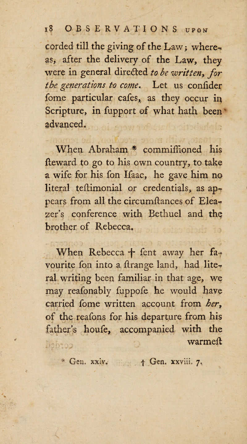 corded till the giving of the Law; where-, as, after the delivery of the Law, they were in general directed to be written, for the generations to come. Let us confider fome particular cafes, as they occur in Scripture, in fupport of what hath been' advanced. When Abraham * commiffioned his Reward to go to his own country, to take a wife for his fon Ifaac, he gave him no literal teftimonial or credentials, as ap¬ pears from all the circumftances of Elea- zer’s conference with Bethuel and the brother of Rebecca. * »• .*■ *. ' % . When Rebecca -f* fent away her fa7 vourite fon into a ftrange land, had lite^ ral writing been familiar in that age, we may reafonably fuppofe he would have carried fome written account from hery of the reafons for his departure from his father’s houfe, accompanied wdth the warmeft * V x* V