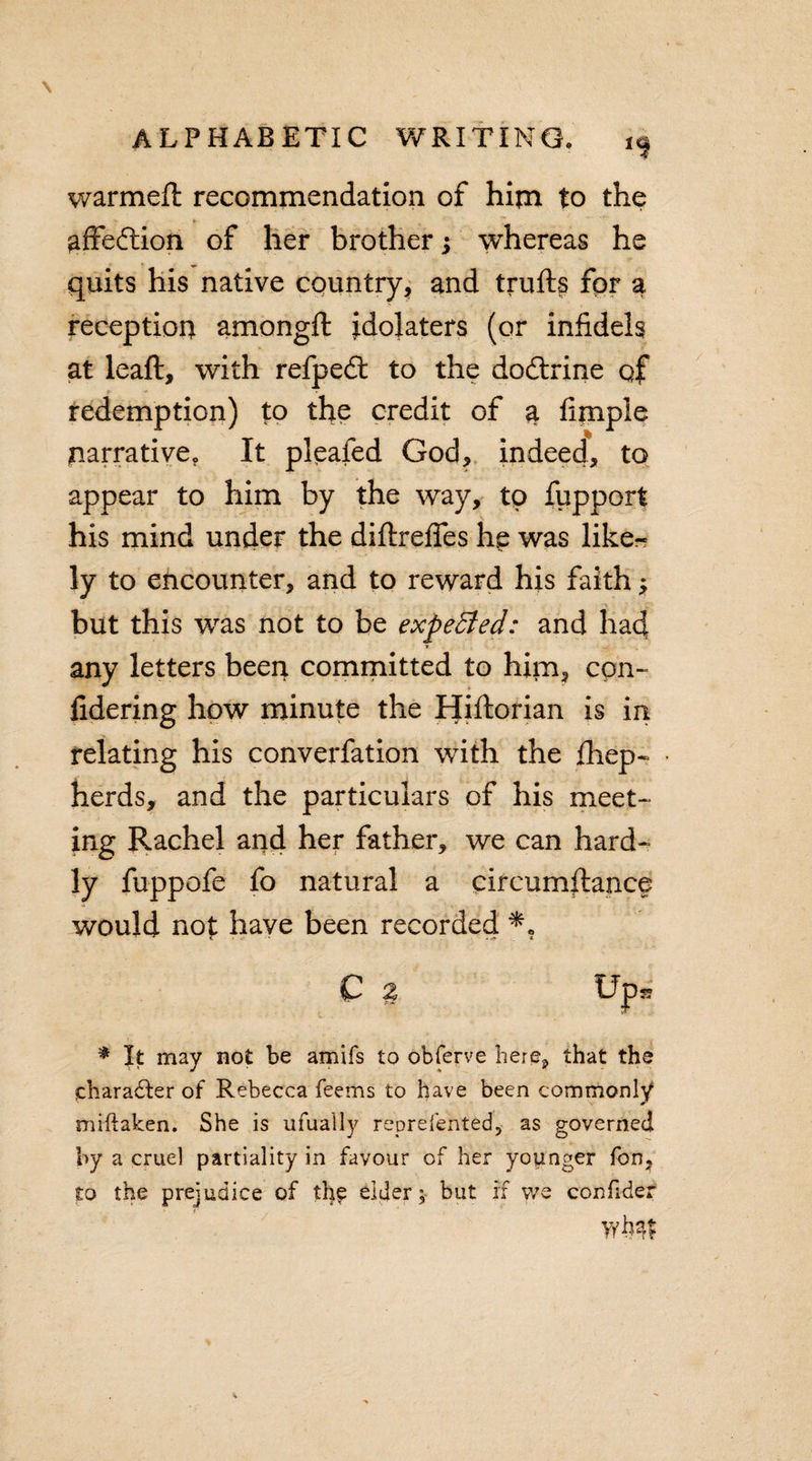 warmeft recommendation of him to the - * % affeftion of her brother j whereas he quits his native country, and trufts for a reception among# idolaters (or infidels at leaft, with refpedt to the dodtrine qf redemption) to the credit of 3. Ample narrative. It pleafed God, indeed, to appear to him by the way, to fupport his mind under the diftrefles he was like¬ ly to encounter, and to reward his faith $ but this was not to be expeBed: and had any letters been committed to him, con- fidering how minute the Hiftorian is in relating his converfation with the fhep- herds, and the particulars of his meet¬ ing Rachel and her father, we can hard¬ ly fuppofe fo natural a circumftance would not have been recorded * t ■ -c . * C % Ups? * It may not be amifs to obferve here, that the character of Rebecca feems to have been commonly miftaken. She is ufually reprefented, as governed by a cruel partiality in favour of her younger fon, to the prejudice of the eider; but if we confider Wb??£