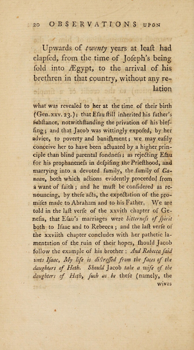 # • . Upwards of twenty years at leaft had elapfed, from the time of Jofeph’s being fold into iEgypt, to the arrival of his; brethren in that country, without any re¬ lation t «*y ' ; * ' ♦, what was revealed to her at the time of their birth (Gen. xxv. 23.); that Efau ftill inherited his father’s fubftance, notwithftanding the privation of his blef- ling; and that Jacob was wittingly expofed, by her advice, to poverty and banifhment; we may eafily conceive her to have been adtuated by a higher prin¬ ciple than blind parental fondnefs; as rejecting Efau for his prophanenefs in defpifing .the Priefthood, and marrying into a devoted family, the family of Ca¬ naan, both which adlions evidently proceeded from a want of faith ; and he mull be confidered as re¬ nouncing, by thefe adls, the expedition of the pro- mifes made to Abraham and to his Father. We are told in the lall verfe of the xxvith chapter of Ge- nefis, that Efau’s marriages were bltternefs of fpirit both to Ifaac and to Rebecca ; and the lall verfe of the xxviith chapter concludes with her pathetic la¬ mentation of the ruin of their hopes, fhould Jacob follow the example of his brother : And Rebecca faid unto Ifaac, My life is diflrejfed from the faces of the daughters of Heth. Should Jacob take a wife of the daughters of Heth9 fuch as be thele (namely, the wives