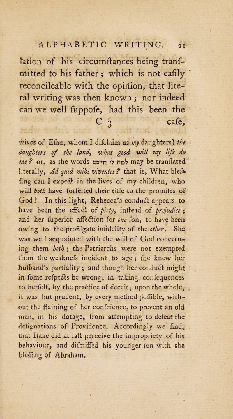 ALPHABETIC WRITING. 21 ration of his circumflances being tranf- mitted to his father; which is not eafily reconcileable with the opinion, that lite¬ ral writing was then known ; nor indeed can we well fuppofe, had this been the C 3 cafe* wives of Efaii, whom I difclaim as my daughters) the daughters of the land, what good will my life do me f or, as the words o»n no*? may be tranfiated literally, Ad quid mihi viventes ? that is, What blef* fing Can I expedi in the lives of my children, who will both have forfeited their title to the promifes of God? In this light, Rebecca’s conduct appears to have been the effe&lt;R of piety, inftead of prejudice ; and her fuperior affedtion for one fon, to have been owing to the profligate infidelity of the other. She was well acquainted with the will of God concern¬ ing them both ; the Patriarchs were not exempted from the weaknefs incident to age ; fhe knew her hufband’s partiality ; and though her condudt might in fome refpedts be wrong, in taking confequences to herfelf, by the pradlice of deceit; upon the whole, it was but prudent, by every method poflible, with¬ out the ftaining of her confcience, to prevent an old man, in his dotage, from attempting to defeat the defignations of Providence. Accordingly we find, that Ifaac did at laft perceive the impropriety of his behaviour, and difmifled his younger fon With the bleffing of Abraham, ) \