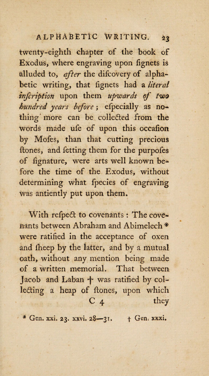 twenty-eighth chapter of the book of Exodus, where engraving upon fignets is alluded to, after the difcovery of alpha¬ betic writing, that fignets had a literal infcription upon them upwards of two hundred years before; efpecially as no- thing' more can be collected from the words made ufe of upon this occafion by Mofes, than that cutting precious ftones, and fetting them for the purpofes of fignature, were arts well known be¬ fore the time of the Exodus, without determining what fpecies of engraving was antiently put upon them. With refpeCt to covenants: The cove¬ nants between Abraham and Abimelech * were ratified in the acceptance of oxen and fheep by the latter, and by a mutual oath, without any mention being made of a written memorial. That between Jacob and Laban •f was ratified by col¬ lecting a heap of ftones, upon which C 4 they * Gen. xxi, 23. xxvi. 28—31. f Gen; xxxi. 1