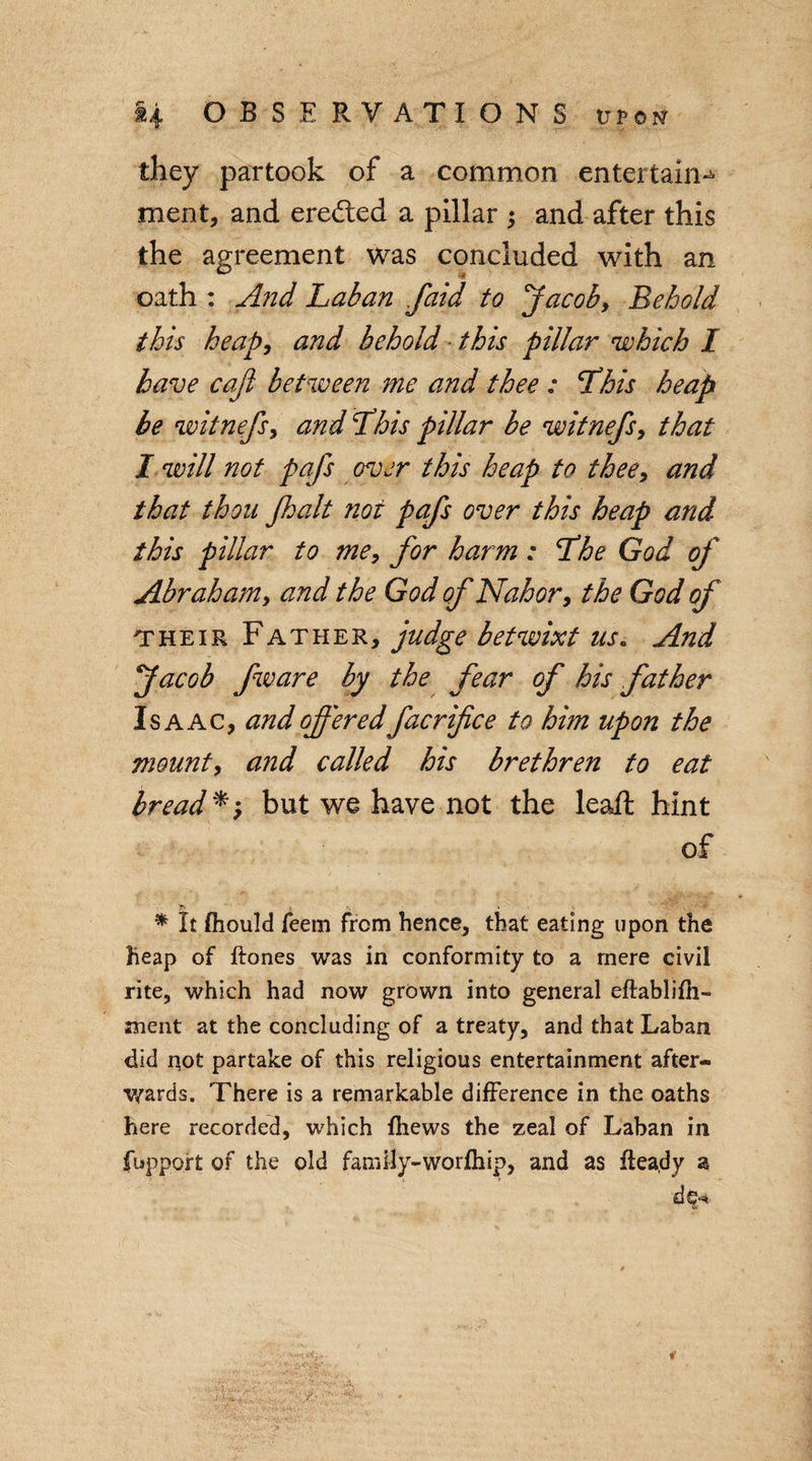 they partook of a common entertain^ ment, and eredted a pillar ; and after this the agreement was concluded with an oath : And Laban faid to Jacob, Behold this heap, and behold this pillar which I have cajl between me and thee : Lhis heap be witnefs, and Lhis pillar be witnefs, that I will not pafs over this heap to thee, and that thou Jhalt not pafs over this heap and this pillar to me, for harm: Lhe God of Abraham, and the God of Nahor, the God of their Father, judge betwixt us. And Jacob fware by the fear of his father Isaac, and offered facrifice to him upon the mount, and called his brethren to eat bread *, but we have not the lead; hint of 'T' r. • * It fhould Teem from hence, that eating upon the Heap of ftones was in conformity to a mere civil rite, which had now grown into general eftablifh- ment at the concluding of a treaty, and that Laban did not partake of this religious entertainment after¬ wards. There is a remarkable difference in the oaths here recorded, which fhews the zeal of Laban in fupp9.it of the old family-worfliip, and as ffeady a d 9^