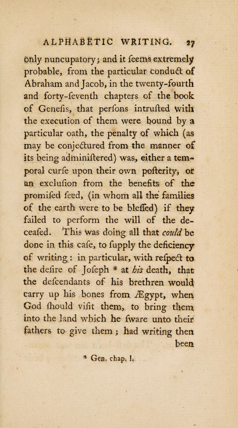 btily nuncupatory * and it feems extremely probable, from the particular conduct of Abraham and Jacob, in the twenty-fourth and forty-feventh chapters of the book of Genefis, that perfons intrufted \vith the execution of them were bound by a particular oath, the penalty of which (as may be conjedtured from the manner of its being adminiftered) was, either a tern- poral curfe upon their own pofterity* or an exclufion from the benefits of the promifed feed, (in whom all the families of the earth were to be bleffed) if they failed to perform the will of the de- ceafed* This was doing all that could be done in this cafe, to fupply the deficiency of writing: in particular, with relpedt to the defire of Jofeph * at hh death, that the defcendants of his brethren would carry up his bones from iEgypt, when God Ihould vifit them, to bring them, into the land which he fware unto their fathers to give them ; had writing then been * Gen, chap; L »