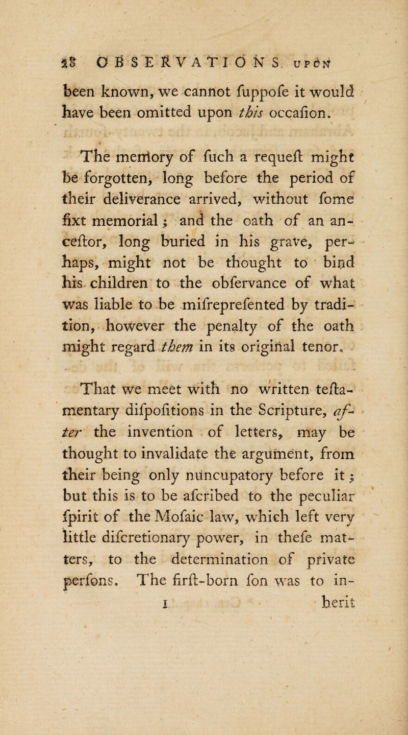 been known, we cannot fuppofe it would have been omitted upon this occaiion. The meniory of fuch a requeft might be forgotten, long before the period of their deliverance arrived, without feme fixt memorial; and the oath of an an- ceftor, long buried in his grave, per¬ haps, might not be thought to bind his children to the obfervance of what was liable to be mifreprefented by tradi¬ tion, however the penalty of the oath might regard them in its original tenor* That we meet with no written tefta- mentary difpofitions in the Scripture, af¬ ter the invention of letters, may be thought to invalidate the argument, from their being only niincupatory before it $ but this is to be aferibed to the peculiar fpirit of the Mofaic law, which left very little diferetionary power, in thefe mat¬ ters, to the determination of private perfons. The firft-born fon was to in- i • ' berk