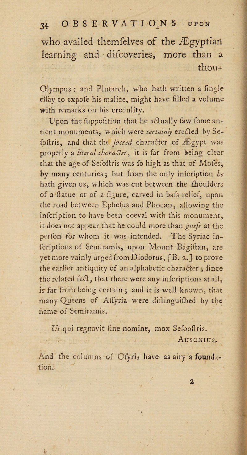 who availed themfelves of the ^Egyptian learning and difcoveries, more than a thou- Olympus : and Plutarch, who hath written a Tingle efiay to expofe his malice, might have filled a volume with remarks on his credulity. Upon the fuppofition that he actually faw Tome an- tient monuments, which were certainly eredled by Se- foftris, and that the facred character of iEgypt was properly a literal character, it is far from being clear that the age of Sefoftris was fo high as that of Mofes, by many centuries; but from the only inscription he hath given us, which was cut between the fhoulders of a ftatue or of a figure, carved in bafs relief, upon the road between Ephefus and Phocaea, allowing the infeription to have been coeval with this monument, it does not appear that he could more than guefs at the perfon for whom it was intended. The Syriac in¬ scriptions of Semiramis, upon Mount Bagiftan, are yet more vainly urged from Diodorus, [B. 2.] to prove the earlier antiquity of an alphabetic character ; Since the related fact, that there were any inscriptions at all, is1 far from being certain ; and it is well known, that many Queens of Afiyria were diftinguifhed by the name of Semiramis. \ lit qui regnavit fine nomine, mox Sefoofiris. Ausqnius. And the columns of Ofyris have as airy a founda¬ tion.^ 2