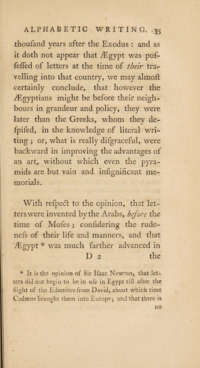 thoufand years after the Exodus : and as it doth not appear that /Egypt was pof- feffed of letters at the time of their tra¬ velling into that country, we may almoft certainly conclude, that however the /Egyptians might be before their neigh¬ bours in grandeur and policy, they were later than the Greeks, whom they de- fpifed, in the knowledge of literal wri¬ ting ; or, what is really difgraceful, were backward in improving the advantages of an art, without which even the pyra¬ mids are but vain and infignificant. me¬ morials. With refpedt to the opinion, that let¬ ters were invented by the Arabs, before the time of Mofes ; confidering the rude¬ ne fs of their life and manners, and that /Egypt * was much farther advanced in D 2 the * It is the opinion of Sir Ifaac Newton, that let¬ ters did not begin to he in ufe in Egypt till after the flight of the Edomites from David, about which time Cadmus brought them into Europe; and that there is no