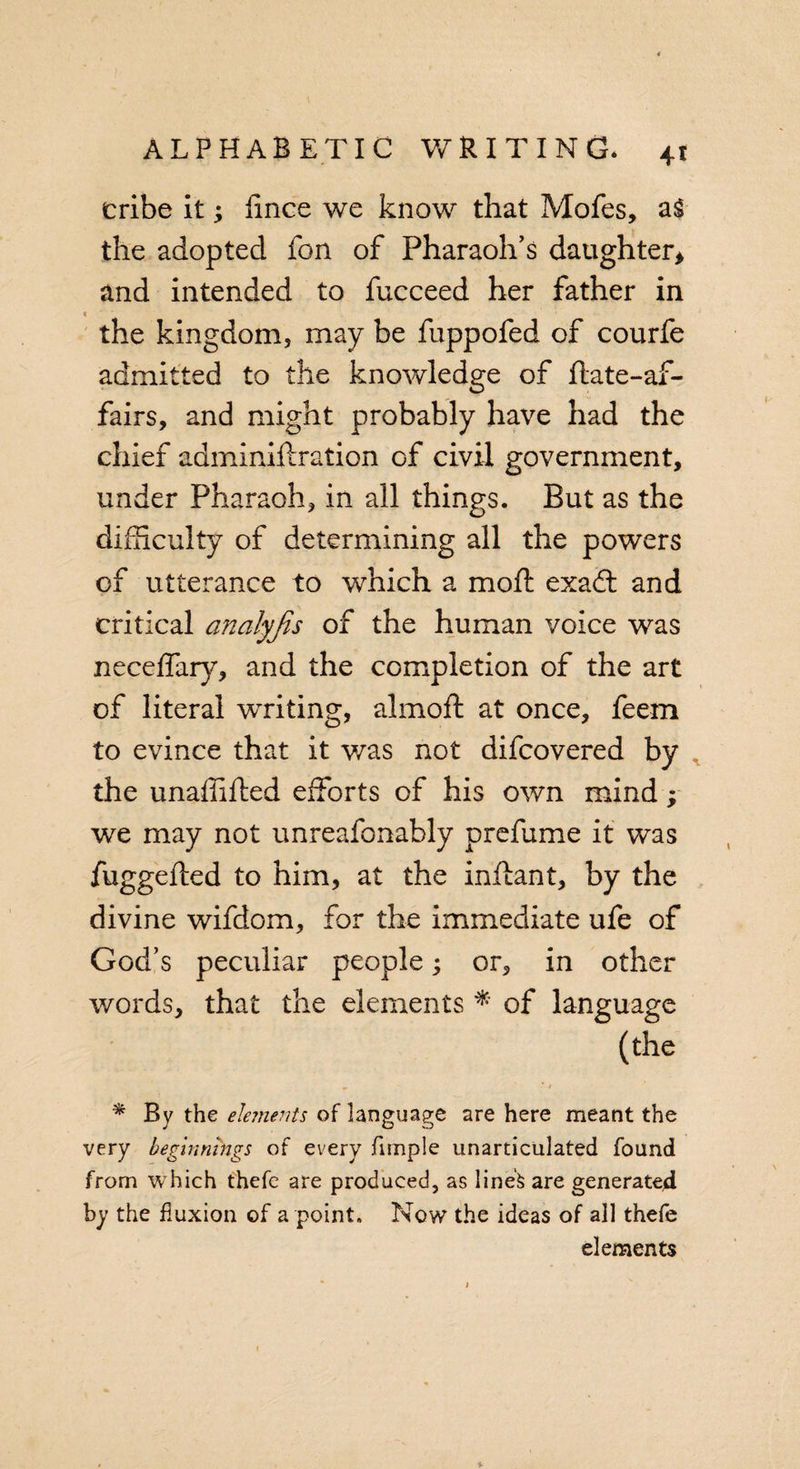 tribe it; lince we know that Mofes, al the adopted fon of Pharaoh’s daughter* and intended to fucceed her father in the kingdom, may be fuppofed of courfe admitted to the knowledge of ftate-af- fairs, and might probably have had the chief adminiftration of civil government, under Pharaoh, in all things. But as the difficulty of determining all the powers of utterance to which a mod: exaft and critical analyjis of the human voice was neceffary, and the completion of the art of literal writing, almoft at once, feem to evince that it was not difcovered by the unaffifted efforts of his own mind; we may not unreafonably prefume it was fuggefted to him, at the inftant, by the divine wifdom, for the immediate ufe of God’s peculiar people; or, in other words, that the elements * of language (the m .* &lt; * By the elements of language are here meant the very beginnings of every jfimple unarticulated found from which thefc are produced, as line's are generated by the fluxion of a point. Now the ideas of all thefe elements