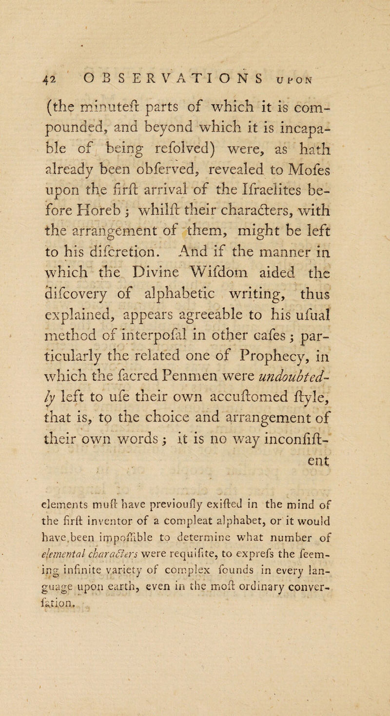 (the mimiteft parts of which it is com- pounded, and beyond which it is incapa¬ ble of being refolved) were, as hath already been obferved, revealed to Moles upon the firft arrival of the Israelites be¬ fore Horeb ; whilfl their characters, with the arrangement of them, might be left to his difcretion. And if the manner in which the Divine Wifdom aided the ditto very of alphabetic writing, thus explained, appears agreeable to his ufual method of interpofal in other cafes; par¬ ticularly the related one of Prophecy, in which the facred Penmen were undoubted¬ ly left to ufe their own accuftomed ftyle, that is, to the choice and arrangement of . . . % i f their own w'ords; it is no way inconfift- ent elements mud have previoufly exifted in the mind of the firfi: inventor of a compleat alphabet, or it would have,been impotable to determine what number of elemental characters were requifite, to exprefs the feem- ing infinite variety of complex founds in every lan¬ guage upon earth, even in the mofl ordinary conver¬ ter ion.