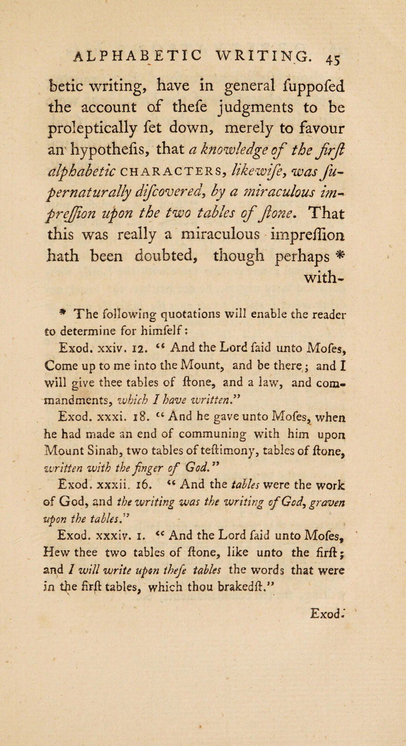 betic writing, have in general fuppofed the account of thefe judgments to be proleptically fet down, merely to favour an' hypothecs, that a knowledge of the frf alphabetic characters, hkewifey wasfu- pernatnradly difcovered, by a ?mraculous im- frejjion upon the two tables of flone. That this was really a miraculous impreffion hath been doubted, though perhaps * with- * The following quotations will enable the reader to determine for himfelf; Exod. xxiv. 12. “ And the Lordfaid unto Mofes, Come up to me into the Mount, and be there,; and I will give thee tables of ilone, and a law, and com¬ mandments, which I have written ” Excd. xxxi. 18. ct And he gave unto Mofes, when he had made an end of communing with him upon Mount Sinah, two tables of teflimony, tables of flone, written with the finger of God.” Exod. xxxii. 16. “ And the tables were the work of God, and the writing was the writing of God, graven upon the tables” Exod. xxxiv. i. &lt;€ And the Lord faid unto Mofes, Hew thee two tables of Hone, like unto the firfl; and 1 will write upon thefe tables the words that were in the firft tables, which thou brakedfl.” Exod l