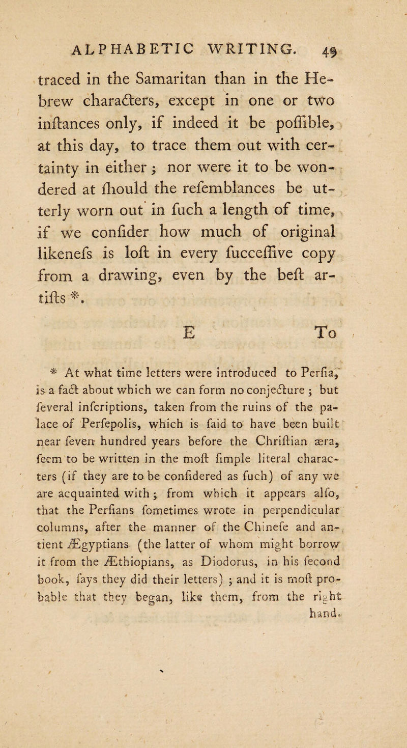 traced in the Samaritan than in the He¬ brew characters, except in one or two inftances only, if indeed it be poffible, at this day, to trace them out with cer¬ tainty in either; nor were it to be won¬ dered at fhould the refemblances be ut¬ terly worn out in fuch a length of time, if we confider how much of original likenefs is loft in every fucceffive copy from a drawing, even by the beft ar- tifts E To * At what time letters were introduced to Perfia, is a fad! about which we can form no conjecture ; but feveral infcriptions, taken from the ruins of the pa~&gt; lace of Perfepolis, which is faid to have been built near feverr hundred years before the ChrifHan aera, feem to be written in the molt fimple literal charac¬ ters (if they are to be confidered as fuch) of any we are acquainted with ; from which it appears alfo, that the Perfians fometimes wrote in perpendicular columns, after the manner of the Chinefe and an- tient /Egyptians (the latter of whom might borrow it from the ^Ethiopians, as Diodorus, in his fecond book, fays they did their letters) ; and it is mod pro¬ bable that they began, like them, from the right h a n d«