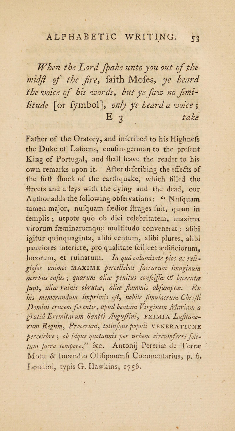 When the Lord /fake unto yon out of the midft of the fire, faith Mofes, ye heard the voice of his words, but yefaw no fimi- litude [or fymbol], only ye heard a voice ; E 3 take Father of the Oratory, and infcribed to his Highnefs the Duke of Lafoens, coufin-german to the prefent Kino- of Portugal, and fhall leave the reader to his own remarks upon it. After defcribing the effects of the firft fhock of the earthquake, which filled the ftreets and alleys with the dying and the dead, our Author adds the following obfervations: “ Nufquam tamen major, nufquam faedior ffcrages fuit, quam in templis ; utpote quo ob diei celebritatem, maxima virorum faeminarumque multitudo convenerat : alibi igitur quinquaginta, alibi centum, alibi plures, alibi pauciores interfere, pro qualitate fcilicet sdificiorum, locorum, et ruinarum. In qua calamitate pi-os ac reli- giofos (inimos maxim E percellebat facrarum imaginum acerbus cafus; quarum alia penitus confcijja &amp; lacerates funt, alia minis obrutes, alia fiammis abfumptee. Ex bis memorandum imprimis eft, nobile fimulacrum Chrifi Domini crucem ferentis, a pud bcatam Virginem Mariam a gratia Er emit arum San Eli Augufiini, eximia Lufitano- rum Regum, Procerum, totiujquepopuli veneratione percelebre ; oh idque quotannis per urbem circwnferri foil- turn facro tempore&amp;c. Antonij Pererise de Terras Motu &amp; Incendio Olifiponenfi Commentarius, p, 6* Londini, typis G. Hawkins, 1756.