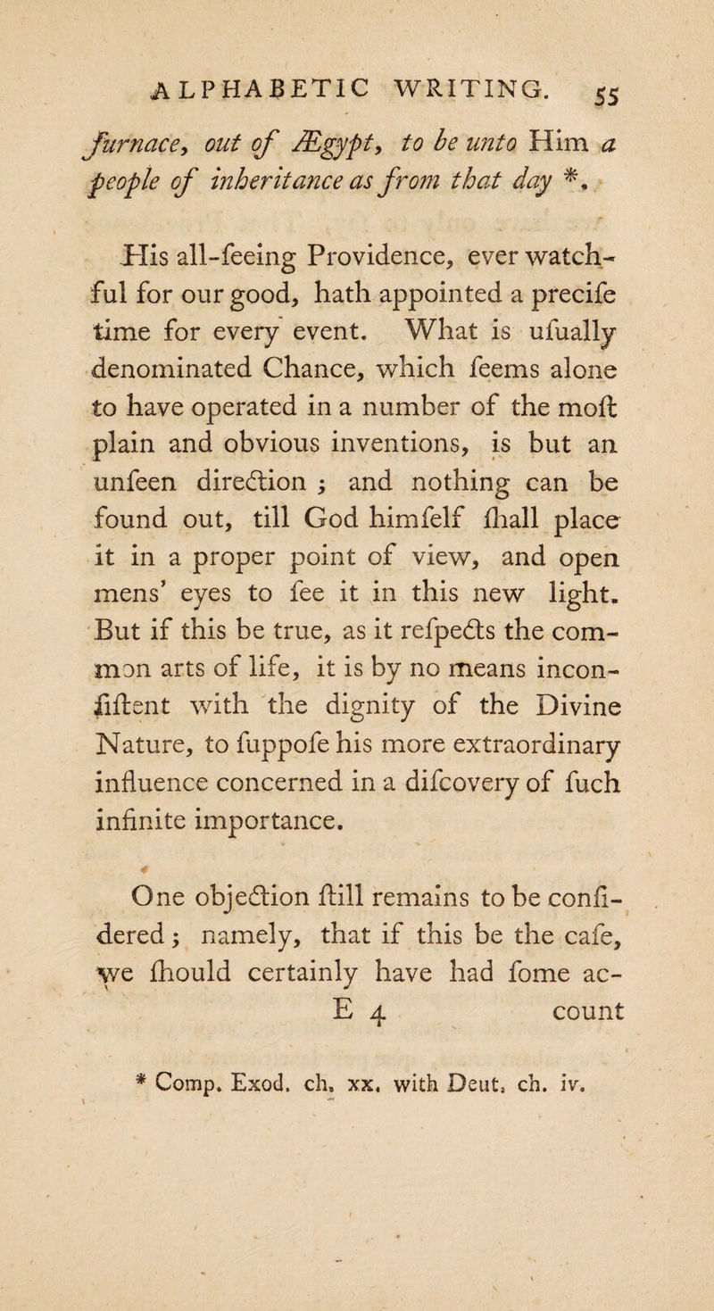 furnace, out of JEgypt, to be unto Him a people of inheritance as from that day .His all-feeing Providence, ever watch¬ ful for our good, hath appointed a precife time for every event. What is ufually denominated Chance, which feems alone to have operated in a number of the molt plain and obvious inventions, is but an unfeen direction ; and nothing can be found out, till God himfelf fhall place it in a proper point of view, and open mens’ eyes to fee it in this new light. But if this be true, as it refpedls the com¬ mon arts of life, it is by no means incon- fiftent with the dignity of the Divine Nature, to fuppofe his more extraordinary influence concerned in a difcovery of fuch infinite importance. 0 * One objection fiill remains to be confi- dered; namely, that if this be the cafe. We fhould certainly have had fome ac- E 4 count * Comp. Exod. ch, xx. with Dent, ch. iv.