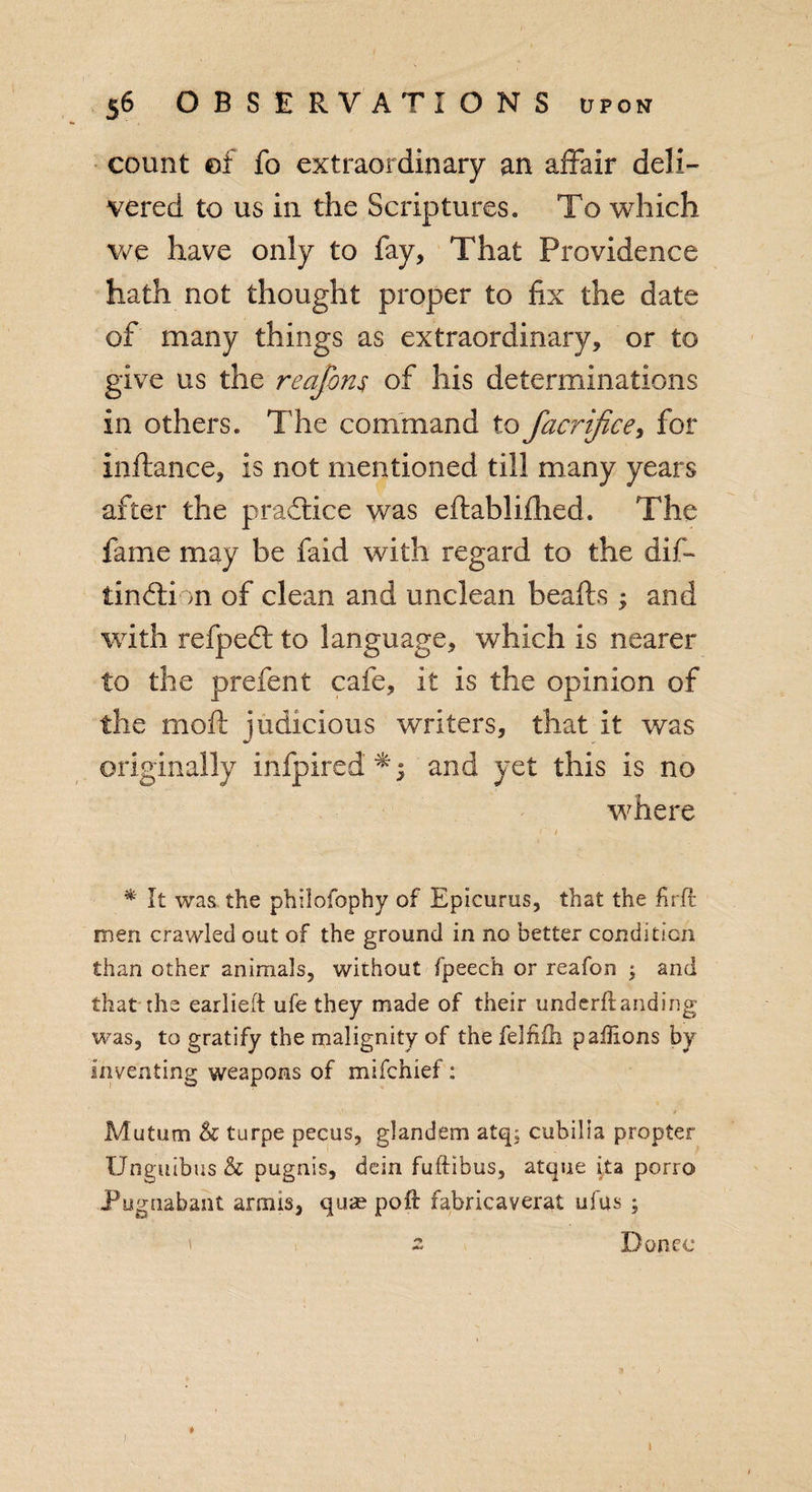 count of fo extraordinary an affair deli¬ vered to us in the Scriptures. To which we have only to fay, That Providence hath not thought proper to fix the date of many things as extraordinary, or to give us the reajbm of his determinations in others. The command to facrifice, for inftance, is not mentioned till many years after the practice was eftabliflied. The fame may be faid with regard to the diff tindli &gt;n of clean and unclean beafts ; and with refped: to language, which is nearer to the prefent cafe, it is the opinion of the molt judicious writers, that it was originally infpired and yet this is no where r / * It was the philofophy of Epicurus, that the firft men crawled out of the ground in no better condition than other animals, without fpeech or reafon ; and that the earlieft ufe they made of their u'nderftanding was, to gratify the malignity of the felfifli paffions by Inventing weapons of mifchief: 1 j Mutum h turpe pecus, glandfim atq; cubilia propter Unguibus &amp; pugnis, dein fuftibus, atque ita porro Pugnabant armis, quae poll fabricaverat ufus ; ' z Donee *