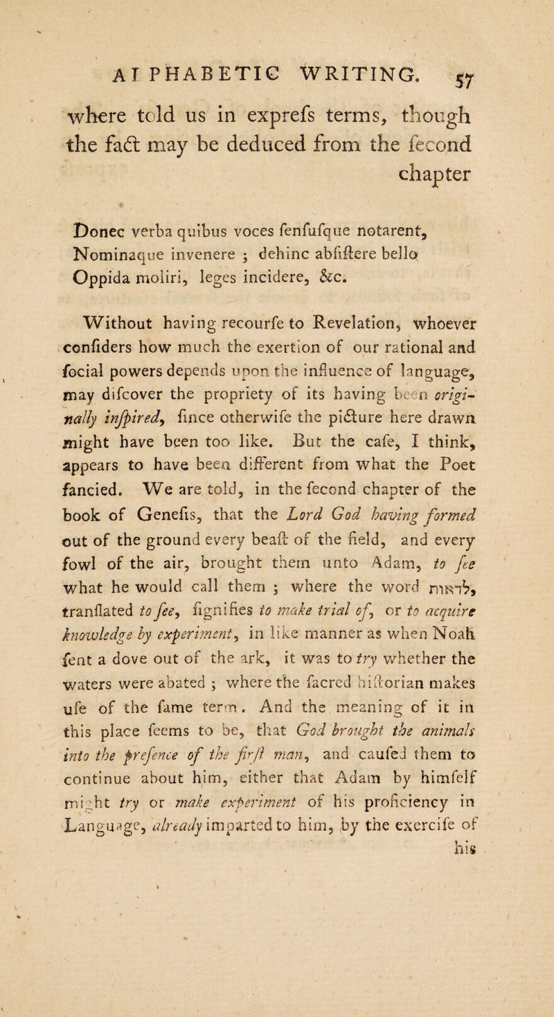 where told us in exprefs terms, though the fad: may be deduced from the fecond Donee verba quibus voces fenfufque notarent, Nominaque invenere ; dehinc abliflere bello Oppida moliri, leges incidere, &amp;c. Without having recourfe to Revelation, whoever confiders how much the exertion of our rational and facial powers depends upon the influence of language, may difeover the propriety of its having been origi¬ nally infpired, fmee otherwife the picture here drawn might have been too like. But the cafe, I think, appears to have been different from what the Poet fancied. We are told, in the fecond chapter of the book of Genefis, that the Lord God having formed out of the ground every be ail of the field, and every fowl of the air, brought them unto 4dam, to fee what he would call them ; where the word rmnb, tranflated to fee, fignifles to make trial of.\ or to acquire knowledge by experiment, in like manner as when Noah fent a dove out of the ark, it was to fry whether the waters were abated ; where the facred hiilorian makes ufe of the fame term. And the meaning of it in this place feems to be, that God brought the animals into the prefence of the fir ft man, and caufed them to continue about him, either that Adam by himfejf might try or make experiment of his proficiency in Language, already imparted to him, by the exercife of his