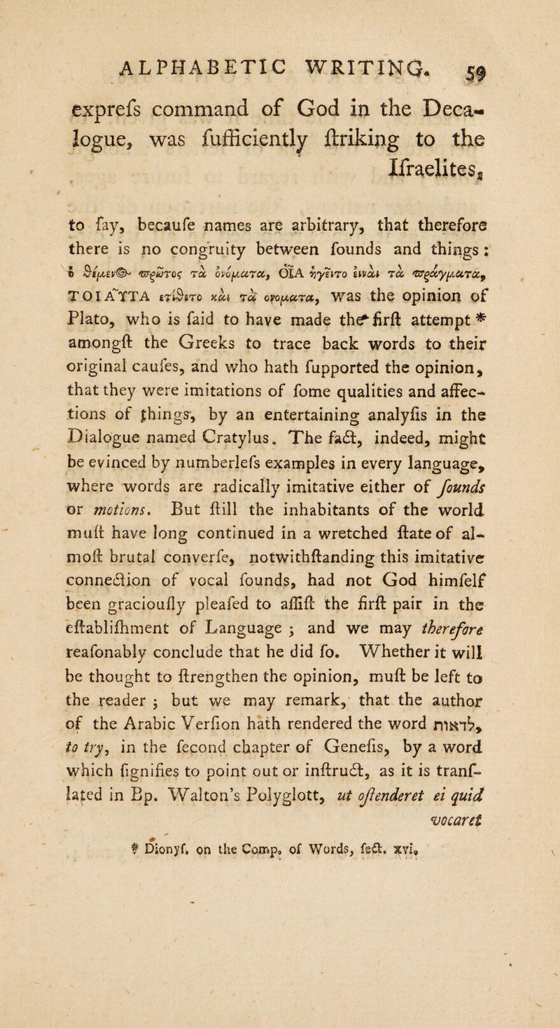 exprefs command of God in the Deca¬ logue, was fufficiently linking to the IfraeliteSj to fay, becaufe names are arbitrary, that therefore there is no congruity between founds and things ; ® iw^ijro&lt;; r« ovoy.UTCCf OIA Yiyl\To hvL Toe, 'GTgxyy&lt;ccTCC9 TOIA'TTA et$£to kui tu ovopura., was the opinion of Plato, who is faid to have made the^firft attempt* amongft the Greeks to trace back words to their original caufes, and who hath fupported the opinion, that they were imitations of fome qualities and affec-* tions of things, by an entertaining analylis in the Dialogue named Cratylus. The fa£t, indeed, might be evinced by numberlefs examples in every language, where words are radically imitative either of founds or motions. But hill the inhabitants of the world mult have long continued in a wretched ftateof al- moli brutal converfe, notwithftanding this imitative connexion of vocal founds, had not God himfelf been gracioufly pleafed to aflifb the £rft pair in the eftablifhment of Language ; and we may therefore reafonably conclude that he did fo. Whether it will be thought to ftrengthen the opinion, muft be left to the reader ; but we may remark, that the author of the Arabic Verfion hath rendered the word man^, to tryj in the fecond chapter of Genefis, by a word which fignifies to point out or inftrudf, as it is trans¬ lated in Bp. Walton’s Polyglott, ut ofenderet ei quid vocaret $ Dionyf. on the Comp, of Words, fsft. xvi.