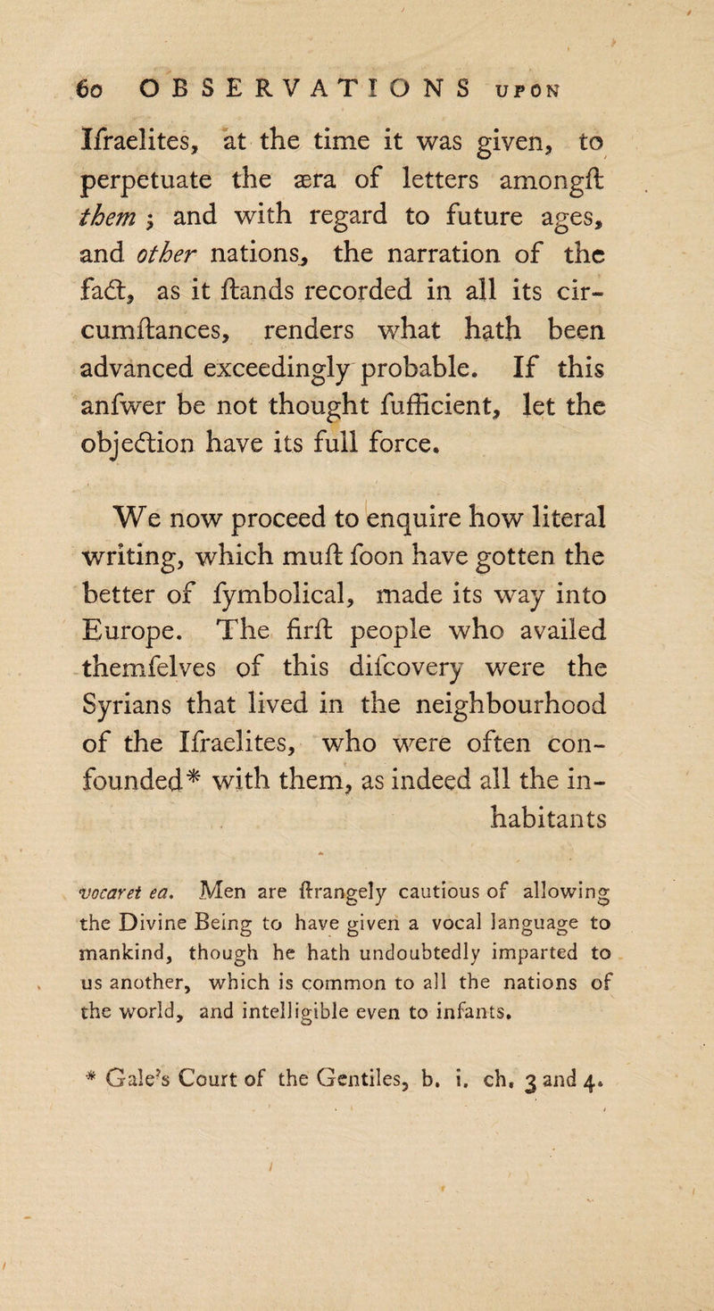 Ifraelites, at the time it was given, to perpetuate the sera of letters amongft them \ and with regard to future ages, and other nations, the narration of the fad:, as it ftands recorded in all its cir- cumftances, renders what hath been advanced exceedingly probable. If this anfwer be not thought fufficient, let the objection have its full force. We now proceed to enquire how literal writing, which muft foon have gotten the better of fymbolical, made its way into Europe. The firft people who availed themfelves of this difeovery were the Syrians that lived in the neighbourhood of the Ifraelites, who were often con¬ founded* with them, as indeed all the in¬ habitants A vocaret ea. Men are flrangely cautious of allowing the Divine Being to have given a vocal language to mankind, though he hath undoubtedly imparted to us another, which is common to all the nations of the world, and intelligible even to infants. * Gale’s Court of the Gentiles, b. i. ch, 3 and 4.