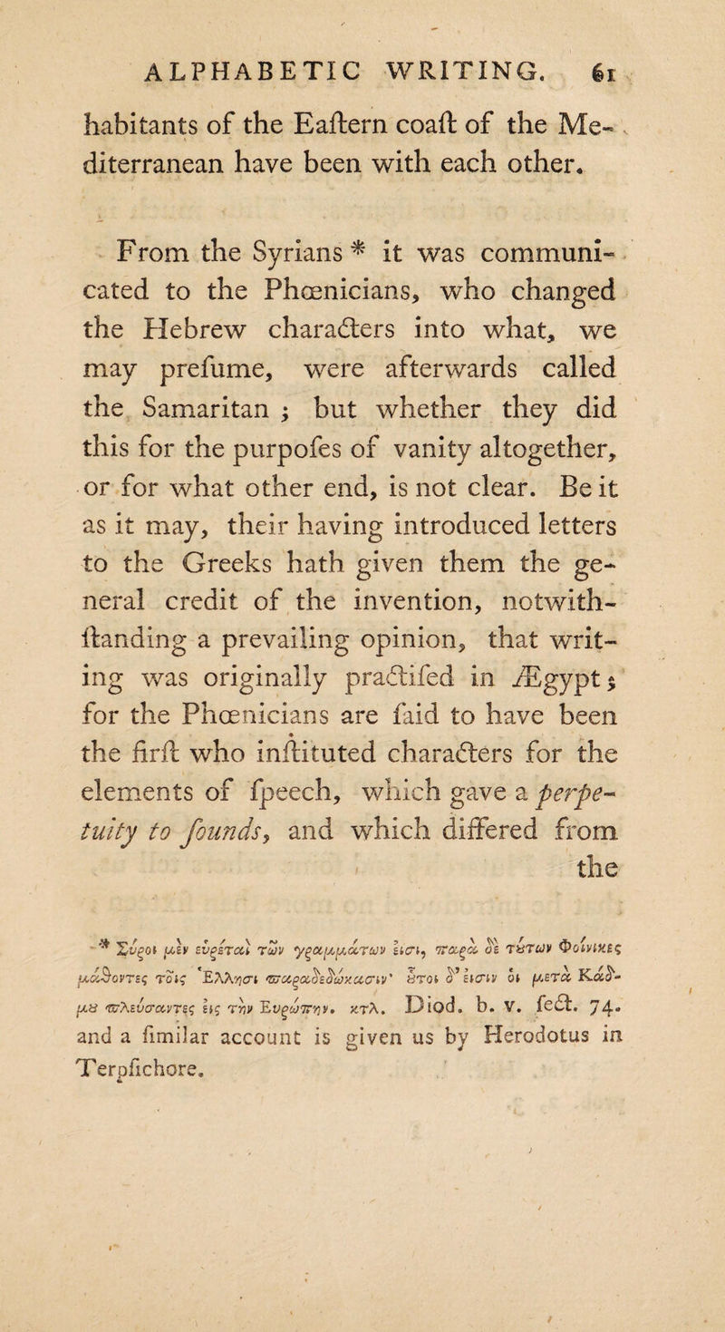 habitants of the Eaftern coaft of the Me- i diterranean have been with each other. From the Syrians * it was communi¬ cated to the Phmnicians, who changed the Hebrew characters into what, we may prefume, were afterwards called the Samaritan ; but whether they did this for the purpofes of vanity altogether, or for what other end, is not clear. Be it as it may, their having introduced letters to the Greeks hath given them the ge¬ neral credit of the invention, notwith- itanding a prevailing opinion, that writ¬ ing was originally praCtifed in /Egypt $ for the Phoenicians are laid to have been * the firil who inftituted characters for the elements of fpeech, which gave a perpe¬ tuity to founds, and which differed from the Zv^oi (M.£v svgsTcu rcov ygu(j,[Aa,ruv hai, nrapk. ol t&amp;tcjv ^&gt;oivtK£&lt;; tcj? *EAA yci 'Zuocgahtujxaav' y-m o’ etcriv oi ft era Kat¬ un Zutevo-avreg hg rriv 'Ev^a)7rrJv. ktA. Diod. b. V. fed. 74“ and a fimilar account is given us by Herodotus in Terpfichore.