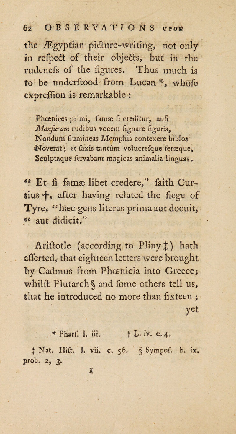 the /Egyptian pidhire-writing, not only in refpedt of their objects, but in the rudenefs of the figures. Thus much is to be underftood from Lucan whofe expreffion is remarkable: Phoenlces primi, famse li creditur, aufi Manfuram rudibus vocem fignare figuris, Nondum flumineas Memphis contexere bibios I'loverat; et faxis tantum volucrefque ferseque, Sculptaque fervabant magicas animalia linguas. 4i Et li famae libet credere/* faith Cur¬ tins *f*, after having related the liege of Tyre, “haec gens literas prima aut docuit, V aut didicit.” Ariftotle (according to Pliny J) hath afierted, that eighteen letters were brought by Cadmus from Phoenicia into Greece $ whilft Plutarch § and fome others tell us, that he introduced no more than lixteen ; Jet * Pharii 1. iii, fL it. c, 4. I Nat. Hift. U vii. c. 56, § Sympof, b. ix* prob. 2, 3. I