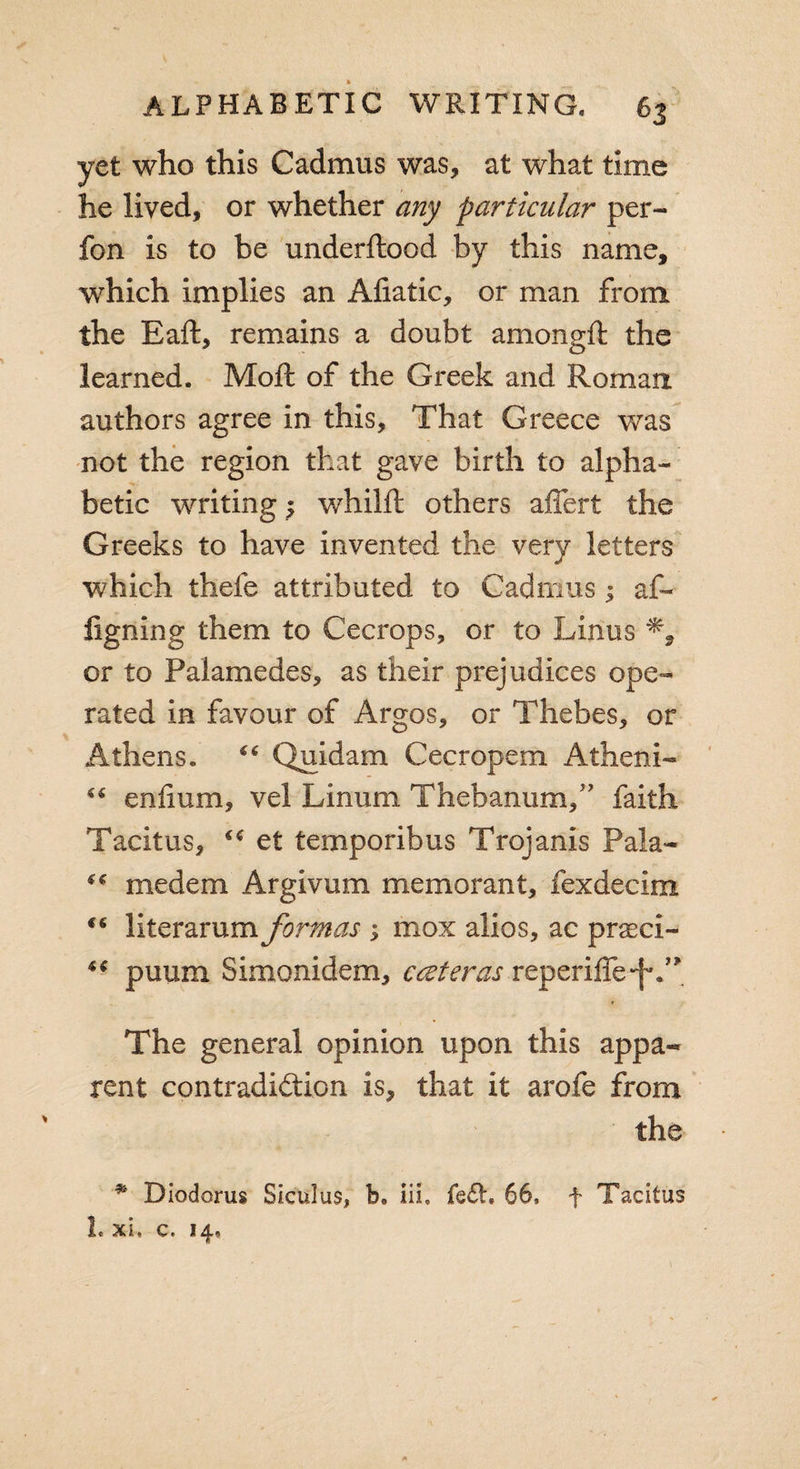 yet who this Cadmus was, at what time he lived, or whether any particular per- fon is to be underftood by this name, wrhich implies an Afiatic, or man from the Eaft, remains a doubt amongft the learned. Moft of the Greek and Roman authors agree in this. That Greece was not the region that gave birth to alpha¬ betic writing $ whilft others affert the Greeks to have invented the very letters which thefe attributed to Cadmus 1 af- ligning them to Cecrops, or to Linus % or to Palamedes, as their prejudices ope¬ rated in favour of Argos, or Thebes, or Athens. “ Quidam Cecropem Atheni- “ eniium, vel Linum Thebanum,” faith Tacitus, et temporibus Trojanis Pala-  medem Argivum memorant, fexdecim literarum formas ; mox alios, ac praeci- “ puum Simonidem, cccteras reperiffe*f'T The general opinion upon this appa« rent contradiction is, that it arofe from the * Diodorus Siculus, b. iii, fe&lt;5h 66, f Tacitus 1. xi, c. 14,