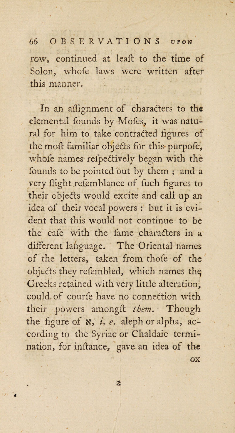 row, continued at leaft to the time of Solon, whole laws were written after this manner. In an alignment of characters to the elemental founds by Moles, it was natu¬ ral for him to take contracted figures of the moil familiar objeCts for this purpofe, whole names refpeCtively began with the founds to be pointed out by them ; and a very flight refemblance of fuch figures to their objeCts would excite and call up an idea of their vocal powers : but it is evi¬ dent that this would not continue to be the cafe with the fame characters in a different language. The Oriental names of the letters, taken from thofe of the objeCts they refembled, which names th^ Greeks retained with very little alteration, could of courfe have no connection with their powers amonglt them. Though the figure of /. e. aleph or alpha, ac¬ cording to the Syriac or Chaldaic termi¬ nation, for inftance, gave an idea of the ox /